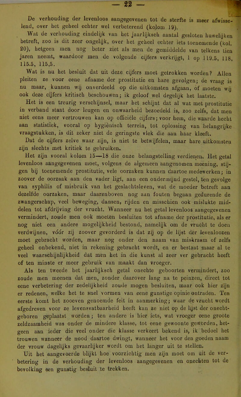 De verhouding der levenloos aangegevenen tot de sterfte is meer afwisse- lend, over het geheel echter wel verbeterend (kolom 19). Wat de verhouding eindelijk van het jaarlijksch aantal gesloten huwelijken betreft, zoo is dit zeer ongelijk, over het geheel echter iets toenemende (kol. 20), hetgeen men nog beter ziet als men de gemiddelde van telkens tien jaren neemt, waardoor men de volgende cijfers verkrijgt, 1 op 119.5, 118, 115.5, 115,5. Wat is nu het besluit dat uit deze cijfers moet getrokken worden? Allen pleiten ze voor eene afname der prostitutie en hare gevolgen; de vraag is nu maar, kunnen wij onverdeeld op die uitkomsten afgaan, of moeten wij ook deze cijfers kritisch beschouwen; ik geloof wel degelijk het laatste. Het is een treurig verschijnsel, maar bet schijnt dat al wat met prostitutie in verband staat door leugen en onwaarheid bezoedeld is, zoo zelfs, dat men niet eens meer vertrouwen kan op officiële cijfers; voor hem, die waarde hecht aan statistiek, vooral op hygiënisch terrein, tot oplossing van belangrijke vraagstukken, is dit zeker niet de geringste vlek die aan haar kleeft. Dat de cijfers zelve waar zijn, is niet te betwijfelen, maar hare uitkomsten zijn slechts met kritiek te gebruiken. Het zijn vooral kolom 15—18 die onze belangstelling verdienen. Het getal levenloos aangegevenen moet, volgens de algemeen aangenomen meening, stij- gen bij toenemende prostitutie, vele oorzaken kunnen daartoe medewerken; in zoover de oorzaak aan den vader ligt, aan een ondermijnd gestel, ten gevolge van syphilis of misbruik van het geslachtsleven, wat de moeder betreft aan dezelfde oorzaken, maar daarenboven nog aan fouten begaan gedurende de zwangerschap, veel beweging, dansen, rijden en misschien ook mislukte mid- delen tot afdrijving der vrucht. Wanneer nu het getal levenloos aangegevenen vermindert, zoude men ook moeten besluiten tot afname der prostitutie, als er nog niet een andere mogelijkheid bestond, namelijk om de vrucht te doen verdwijnen, vóór zij zoover gevorderd is dat zij op de lijst der levenloozen moet gebracht worden, maar nog onder den naam van miskraam of zelfs geheel onbekend, niet in rekening gebracht wordt, en er bestaat maar al te veel waarschijnlijkheid dat men het in die kunst al zeer ver gebracht heeft of ten minste er meer gebruik van maakt dan vroeger. Als ten tweede het jaarlijksch getal onechte geboorten vermindert, zoo zoude men meenen dat men, zonder daarover lang na te peinzen, direct tot eene verbetering der zedelijkheid zoude mogen besluiten, maar ook hier zijn er redenen, welke het te snel vormen van eene gunstige opinie ontraden. Ten eerste komt het zooeven genoemde feit in aanmerking; waar de vrucht wordt afgedreven voor ze levensvatbaarheid heeft kan ze niet op de lijst der onecht- geboren geplaatst worden ; ten andere is hier iets, wat vroeger eene groote zeldzaamheid was onder de mindere klasse, tot eene gewoonte geworden, het- geen aan ieder die veel onder die klasse verkeert bekend is, ik bedoel het trouwen wanneer de nood daartoe dwingt, wanneer het voor den goeden naam der vrouw dagelijks gevaarlijker wordt om het langer uit te stellen. Uit het aangevoerde blijkt hoe voorzichtig men zijn moet om uit de ver- betering in de verhouding der levenloos aangegevenen en onechten tot de bevolking een gunstig besluit te trekken.