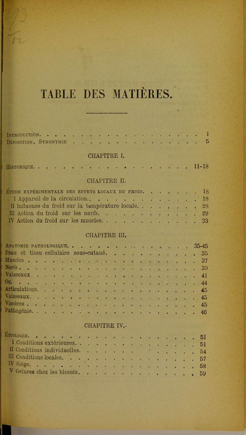 TABLE DES MATIERES Introduction » I Définition. Synonymie 5 CHAPITRE I. Historique 11-18 CHAPITRE II. Étude expérimentale des effets locaux du froid 18 I Appareil de la circulation 18 II Influence du froid sur la température locale 28 III Action du froid sur les nerfs 29 IV Action du froid sur les muscles 33 CHAPITRE III. Anatomie pathologique 35-45 Peau et tissu cellulaire sous-cutané 35 Muscles 37 Nerfs 39 Vaisseaux . 41 Os 44 Articulations 45 Vaisseaux 45 Viscères 45 Pathogénie 46 CHAPITRE IV.- Etiologie 1 Conditions extérieures II Conditions individuelles • 54 III Conditions locales IV Siège V Gelures chez les blessés 59