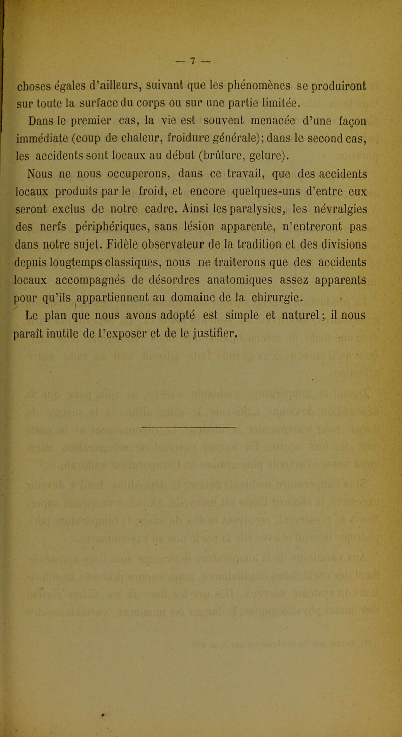 choses égales d’ailleurs, suivant que les phénomènes se produiront sur toute la surface du corps ou sur une partie limitée. Dans le premier cas, la vie est souvent menacée d’une façon immédiate (coup de chaleur, froidure générale); dans le second cas, les accidents sont locaux au début (brûlure, gelure). Nous ne nous occuperons, dans ce travail, que des accidents locaux produits par le froid, et encore quelques-uns d’entre eux seront exclus de notre cadre. Ainsi les paralysies, les névralgies des nerfs périphériques, sans lésion apparente, n’entreront pas dans notre sujet. Fidèle observateur de la tradition et des divisions depuis longtemps classiques, nous ne traiterons que des accidents locaux accompagnés de désordres anatomiques assez apparents pour qu’ils appartiennent au domaine de la chirurgie. / 1 Le plan que nous avons adopté est simple et naturel ; il nous paraît inutile de l’exposer et de le justifier.