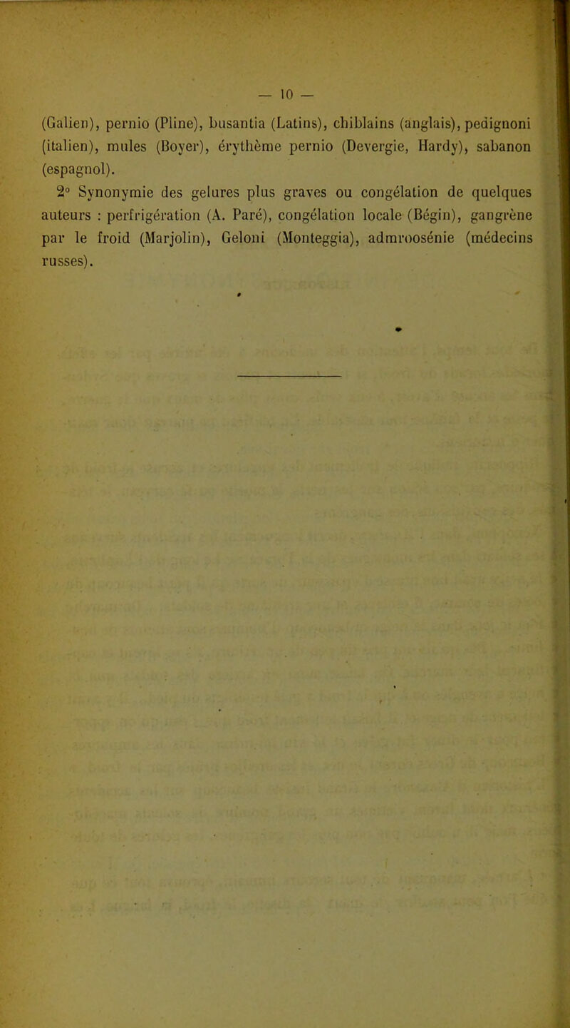 (Galien), pernio (Pline), busantia (Latins), chiblains (anglais), pedignoni (italien), mules (Boyer), érythème pernio (Devergie, Hardy), sabanon (espagnol). 2° Synonymie des gelures plus graves ou congélation de quelques auteurs : perfrigération (A. Paré), congélation locale (Bégin), gangrène par le froid (Marjolin), Geloni (Monteggia), admroosénie (médecins russes).