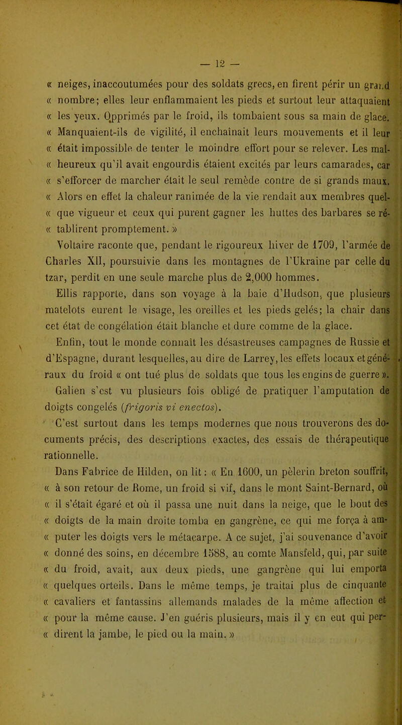 « neiges, inaccoutumées pour des soldats grecs, en firent périr un grand « nombre; elles leur enflammaient les pieds et surtout leur attaquaient « les yeux. Opprimés par le froid, ils tombaient sous sa main de glace. « Manquaient-ils de vigilité, il enchaînait leurs mouvements et il leur « était impossible de tenter le moindre effort pour se relever. Les mal- « heureux qu’il avait engourdis étaient excités par leurs camarades, car « s’efforcer de marcher était le seul remède contre de si grands maux. « Alors en effet la chaleur ranimée de la vie rendait aux membres quel- « que vigueur et ceux qui purent gagner les huttes des barbares se ré- « tablirent promptement. » Voltaire raconte que, pendant le rigoureux hiver de 1709, l’armée de i Charles XII, poursuivie dans les montagnes de l’Ukraine par celle du tzar, perdit en une seule marche plus de 2,000 hommes. Ellis rapporte, dans son voyage à la baie d’Hudson, que plusieurs matelots eurent le visage, les oreilles et les pieds gelés; la chair dans cet état de congélation était blanche et dure comme de la glace. Enfin, tout le monde connaît les désastreuses campagnes de Russie et d’Espagne, durant lesquelles, au dire de Larrey, les effets locaux et géné- raux du froid « ont tué plus de soldats que tous les engins de guerre». Galien s’est vu plusieurs fois obligé de pratiquer l’amputation de doigts congelés (frigoris vi enectos). C’est surtout dans les temps modernes que nous trouverons des do- cuments précis, des descriptions exactes, des essais de thérapeutique rationnelle. Dans Fabrice de Hilden, on lit : « En 1600, un pèlerin breton souffrit, « à son retour de Rome, un froid si vif, dans le mont Saint-Bernard, où « il s’était égaré et où il passa une nuit dans la neige, que le bout des « doigts de la main droite tomba en gangrène, ce qui me força à arn- « puter les doigts vers le métacarpe. A ce sujet, j’ai souvenance d’avoir « donné des soins, en décembre 1588, au comte Mansfeld, qui, par suite « du froid, avait, aux deux pieds, une gangrène qui lui emporta « quelques orteils. Dans le même temps, je traitai plus de cinquante « cavaliers et fantassins allemands malades de la même affection et « pour la même cause. J’en guéris plusieurs, mais il y en eut qui per- « dirent la jambe, le pied ou la main. » a- -
