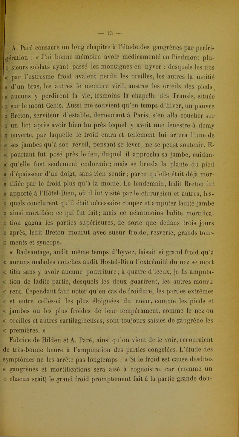 A. Paré consacre un long chapitre à l’étude des gangrènes par pcrfri- I gération : « J’ai bonne mémoire avoir médicamenté en Piedmont plu- I « sieurs soldats ayant passé les montagnes en liyver : desquels les uns « par l’extresme froid avaient perdu les oreilles, les autres la moitié « d’un bras, les autres le membre viril, austres les orteils des piedsf « aucuns y perdirent la vie, lesmoins la chapelle des Transis, située « sur le mont Cenis. Aussi me souvient qu’en temps d’hiver, un pauvre « Breton, serviteur d’estable, demeurant à Paris, s’en alla coucher sur « un lict après avoir bien bu près lequel y avoit une fenestre à demy « ouverte, par laquelle le froid entra et tellement lui artera l’une de « ses jambes qu’à son réveil, pensant se lever, ne se peust soutenir. E- « pourtant fut posé près le feu, duquel il approcha sa jambe, codan- te qu’elle fust seulement endormie; mais se brusla la plante du pied « d’épaisseur d’un doigt, sans rien sentir; parce qu’elle était déjà mor- « tifiée par le froid plus qu’à la moitié. Le lendemain, ledit Breton fut « apporté à PHôtel-Dieu, où il fut visité par le chirurgien et autres, les- te quels conclurent qu’il était nécessaire couper et amputer ladite jambe « ainsi mortifiée; ce qui fut fait; mais ce néantmoins ladite mortifica- « tion gagna les parties supérieures, de sorte que dedans trois jours « après, ledit Breton mourut avec sueur froide, resverie, grands tour- « ments et syncope. « Dadvantage, audit même temps d’hyver, faisait si grand froid qu’à a aucuns malades couchez audit Hostel-Dieu l’extrémité du nez se mort « fcifia sans y avoir aucune pourriture; à quatre d’iceux, je lis ampu ta- ct tion de ladite partie, desquels les deux guarirent, les autres mouru « rent. Cependant faut noter qu’en cas de froidure, les parties extrêmes « et entre celles-ci les plus éloignées du cœur, comme les pieds et « jambes ou les plus froides de leur tempérament, comme le nez ou « oreilles et autres cartilagineuses, sont toujours saisies de gangrène les « premières. » Fabrice de Hilden et A. Paré, ainsi qu'on vient de le voir, recouraient de très-bonne heure à l’amputation des parties congelées. L’étude des symptômes ne les arrête pas longtemps : « Si le froid est cause desdites « gangrènes et mortifications sera aisé à cognoistre, car (comme un « chacun sçait) le grand froid promptement fait à la partie grande dou-
