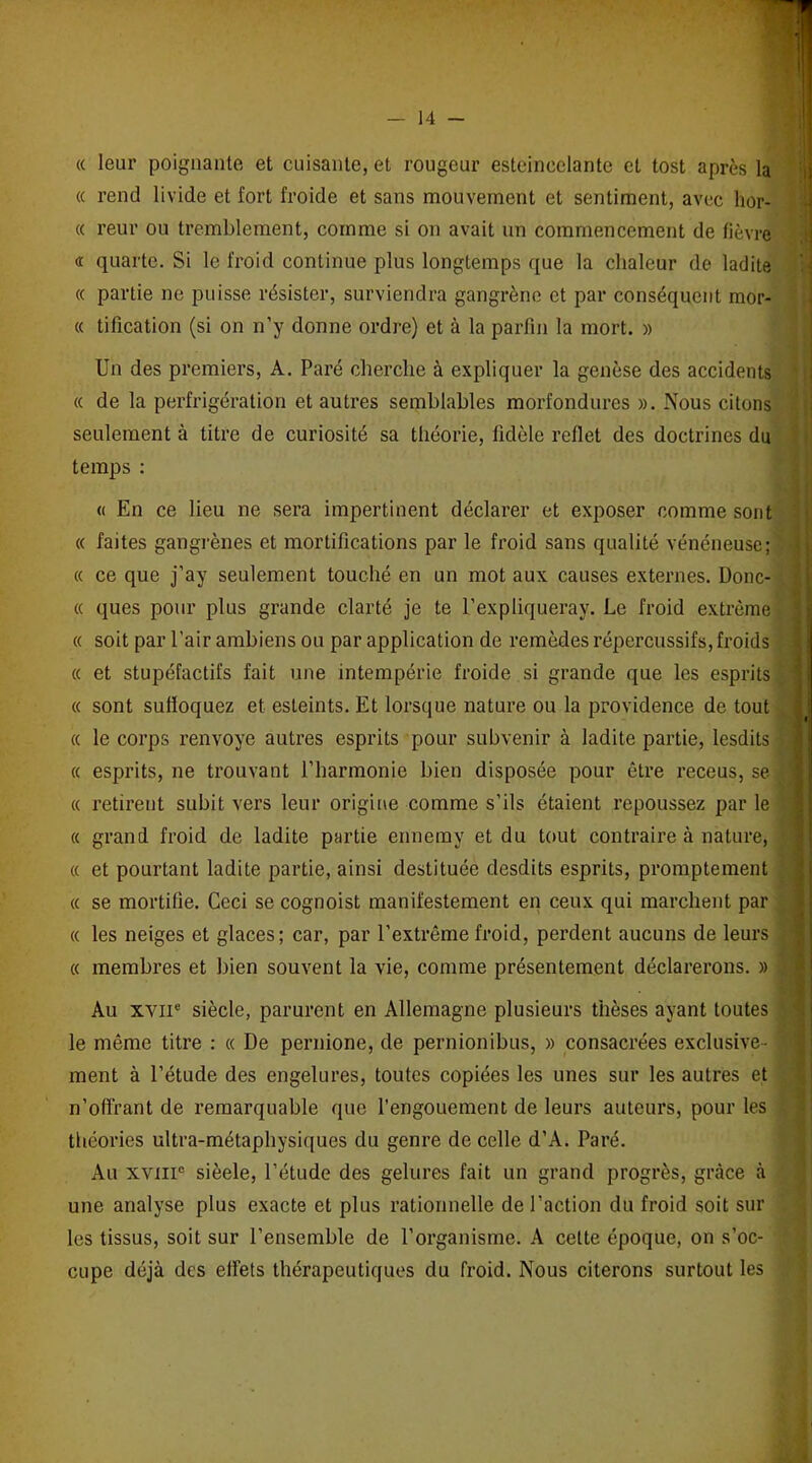 « leur poignante et cuisante, et rougeur esteincelante et tost après la « rend livide et fort froide et sans mouvement et sentiment, avec hor- « reur ou tremblement, comme si on avait un commencement de fièvre <r quarte. Si le froid continue plus longtemps que la chaleur de ladite « partie ne puisse résister, surviendra gangrène et par conséquent mor- « tification (si on n’y donne ordre) et à la parfin la mort. » Un des premiers, A. Paré cherche à expliquer la genèse des accidents « de la perfrigération et autres semblables morfondures ». Nous citons seulement à litre de curiosité sa théorie, fidèle reflet des doctrines du temps : « En ce lieu ne sera impertinent déclarer et exposer comme sont « faites gangrènes et mortifications par le froid sans qualité vénéneuse; « ce que j’ay seulement touché en un mot aux causes externes. Donc- « ques pour plus grande clarté je te l’expliqueray. Le froid extrême « soit par l'air ambiens ou par application de remèdes répercussifs, froids « et stupéfactifs fait une intempérie froide si grande que les esprits « sont suffoquez et esteints. Et lorsque nature ou la providence de tout « le corps renvoyé autres esprits pour subvenir à ladite partie, lesdits « esprits, ne trouvant l’harmonie bien disposée pour être receus, se « retirent subit vers leur origine comme s’ils étaient repoussez par le « grand froid de ladite partie ennemy et du tout contraire à nature, « et pourtant ladite partie, ainsi destituée desdits esprits, promptement « se mortifie. Ceci se cognoist manifestement en ceux qui marchent par « les neiges et glaces; car, par l’extrême froid, perdent aucuns de leurs « membres et bien souvent la vie, comme présentement déclarerons. » Au xviie siècle, parurent en Allemagne plusieurs thèses ayant toutes le même titre : « De pernione, de pernionibus, » consacrées exclusive- ment à l’étude des engelures, toutes copiées les unes sur les autres et n’offrant de remarquable que l’engouement de leurs auteurs, pour les théories ultra-métaphysiques du genre de celle d’A. Paré. Au xviii0 sièele, l’étude des gelures fait un grand progrès, grâce à une analyse plus exacte et plus rationnelle de l’action du froid soit sur les tissus, soit sur l’ensemble de l’organisme. A cette époque, on s’oc- cupe déjà des effets thérapeutiques du froid. Nous citerons surtout les