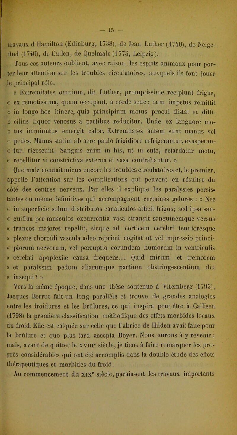 travaux d’Hamilton (Edinburg, 1738), do Jean Luther (1740), de Neige- lind (1740), de Cullen, de Quelmalz (1775, Leipzig). Tous ces auteurs oublient, avec raison, les esprits animaux pour por- ter leur attention sur les troubles circulatoires, auxquels ils font jouer le principal rôle. « Extremitates omnium, dit Luther, promptissime recipiunt frigus, « ex remotissima, quam occupant, a corde sede ; nam impetus rcmillit « in longo hoc itinere, quia principium motus procul distat et diffi- « cilius liquor venosus a partibus reducitur. Unde 'ex languore mo- « tus imminutus emergit calor. Extremitates autem sunt manus vel « pedes. Manus statim ab aere paulo frigidiore refrigerantur, exasperan- « tur, rigescunt. Sanguis enim in bis, ut in cute, retardatur motu, « repellitur vi constrictiva externa et vasa contrahanlur. » Quelmalz connaît mieux encore les troubles circulatoires et, le premier, appelle l’attention sur les complications qui peuvent en résulter du côté des centres nerveux. Par elles il explique les paralysies persis- tantes ou même définitives qui accompagnent certaines gelures : « Nec « in superficie solum distribuas canaliculos afficit frigus; sed ipsa san- « guiflua per musculos excurrentia vasa strangit sanguinemque versus « truncos majores repellit, sicque ad corticem cerebri tenuioresque « plexus choroïdi vascula adeo reprimi cogitât ut vel impressio princi- « piorum nervorum, vel perruptio eorundem humorum in ventriculis « cerebri apoplexiæ causa frequens... Quid mirum et tremorem « et paralysim pedum aliarumque partium obstringescenlium diu « insequi? » Vers la même époque, dans une thèse soutenue à Vitemberg (1793), Jacques Berrut fait un long parallèle et trouve de grandes analogies entre les froidures et les brûlures, ce qui inspira peut-être à Callisen (1798) la première classification méthodique des effets morbides locaux du froid. Elle est calquée sur celle que Fabrice de Hilden avait faite pour la brûlure et que plus tard accepta Boyer. Nous aurons à y revenir ; mais, avant de quitter le xvme siècle, je tiens à faire remarquer les pro- grès considérables qui ont été accomplis dans la double étude des effets thérapeutiques et morbides du froid. Au commencement du xixe siècle, paraissent les travaux importants