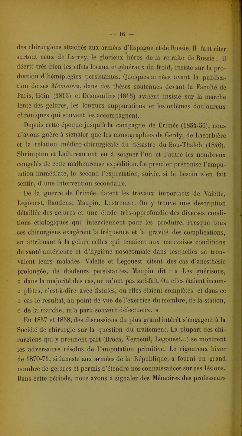 des chirurgiens attachés aux années d’Espagne et de Russie. 11 faut citer « surtout ceux de Larrey, le glorieux héros de la retraite de Russie ; il décrit très-bien les effets locaux et généraux du froid, insiste sur la pro- duction d’hémiplégies persistantes. Quelques années avant la publica- tion de ses Mémoires, dans des thèses soutenues devant la Faculté de Paris, Iloin (1813) et Desmoulins (1815) avaient insisté sur la marche lente des gelures, les longues suppurations et les œdèmes douloureux chroniques qui souvent les accompagnent. Depuis cette époque jusqu’à la campagne de Crimée (1854-56), nous n’avons guère à signaler que les monographies de Gerdy, de Lacorbière et la relation médico-chirurgicale du désastre du Bou-Thaleb (1846). Shrimpton et Ladureau ont eu à soigner l’un et l’autre les nombreux congelés de cette malheureuse expédition. Le premier préconise l’ampu- tation immédiate, le second l'expectation, suivie, si le besoin s’en fait sentir, d’une intervention secondaire. De la guerre de Crimée, datent les travaux importants de Valette, Legouest, Baudens, Maupin, Luslreman. On y trouve une description détaillée des gelures et une étude très-approfondie des diverses condi- tions étiologiques qui interviennent pour les produire. Presque tous ces chirurgiens exagèrent la fréquence et la gravité des complications, en attribuant à la gelure celles qui tenaient aux mauvaises conditions de santé antérieure et d’hygiène nosocomiale dans lesquelles se trou- vaient leurs malades. Valette et Legouest citent des cas d’anesthésie prolongée, de douleurs persistantes. Maupin dit : « Les guérisons, « dans la majorité des cas, ne m’ont pas satisfait. Ou elles étaient incom- « plètes, c’est-à-dire avec fistules, ou elles étaient complètes et dans ce « cas le résultat, au point de vue de l’exercice du membre, de la station, « de la marche, m’a paru souvent défectueux. » En 1857 et 1858, des discussions du plus grand intérêt s’engagent à la Société de chirurgie sur la question du traitement. La plupart des chi- rurgiens qui y prennent part (Broca, Verneuil, Legouest...) se montrent les adversaires résolus de l’amputation primitive. Le rigoureux hiver de 1870-71, si funeste aux armées de la République, a fourni un grand nombre de gelures et permis d’étendre nos connaissances sur ces lésions. Dans cette période, nous avons à signaler des Mémoires des professeurs