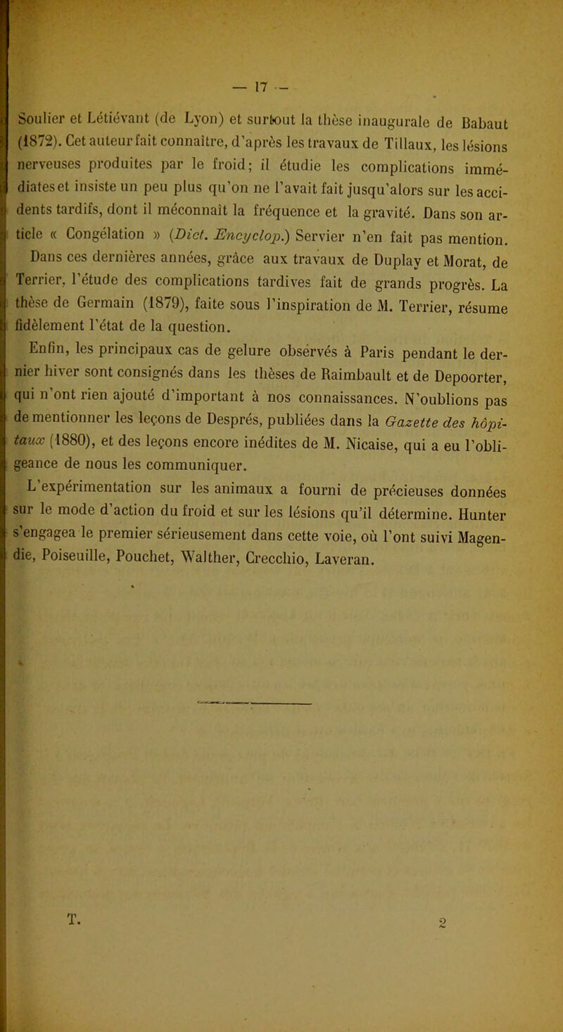 Soulier et Létiévant (de Lyon) et surtout la thèse inaugurale de Babaut | (1872). Cet auteur fait connaître, d’après les travaux de Tillaux, les lésions nerveuses produites par le froid; il étudie les complications immé- diates et insiste un peu plus qu’on ne l’avait fait jusqu’alors sur lesacci- 1 dents tardifs, dont il méconnaît la fréquence et la gravité. Dans son ar- | ticle « Congélation » (Dict. Encyclop.) Servier n’en fait pas mention. Dans ces dernières années, grâce aux travaux de Duplay et Morat, de i Terrier, l’étude des complications tardives fait de grands progrès. La | thèse de Germain (1879), faite sous l’inspiration de M. Terrier, résume | fidèlement l’état de la question. Enfin, les principaux cas de gelure observés à Paris pendant le der- nier hiver sont consignés dans les thèses de Raimbault et de Depoorter, I qui n’ont rien ajouté d’important à nos connaissances. N’oublions pas ! de mentionner les leçons de Després, publiées dans la Gazette des hôpi- I taux (1880), et des leçons encore inédites de M. Nicaise, qui a eu l’obli- I geance de nous les communiquer. L’expérimentation sur les animaux a fourni de précieuses données I sur le mode d’action du froid et sur les lésions qu’il détermine. Hunter I s’engagea le premier sérieusement dans cette voie, où l’ont suivi Magen- ! die, Poiseuille, Pouchet, Walther, Crecchio, Laveran. T.