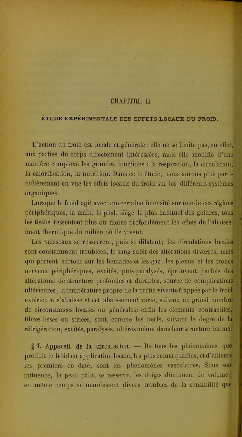 CHAPITRE II ÉTUDE EXPÉRIMENTALE DES EFFETS LOCAUX DU FROID. L’action du froid est locale et générale; elle ne se limite pas,en effet, aux parties du corps directement intéressées, mais elle modifie d’une manière complexe les grandes fonctions : la respiration, la circulation, la calorification, la nutrition. Dans cette étude, nous aurons plus parti- culièrement en vue les effets locaux du froid sur les differents systèmes organiques. Lorsque le froid agit avec une certaine intensité sur une de ces régions périphériques, la main, le pied, siège le plus habituel des gelures, tous les tissus ressentent plus ou moins profondément les elfets de l’abaisse- ment thermique du milieu où ils vivent. Les vaisseaux se resserrent, puis se dilatent; les circulations locales sont constamment troublées, le sang subit des altérations diverses, mais qui portent surtout sur les hématies et les gaz; les plexus et les troncs nerveux périphériques, excités, puis paralysés, éprouvent parfois des altérations de structure profondes et durables, source de complications ultérieures ; la température propre de la partie vivante frappée par le froid extérieure s’abaisse et cet abaissement varie, suivant un grand nombre de circonstances locales ou générales: enfin les éléments contractiles, fibres lisses ou striées, sont, comme les nerfs, suivant le degré de la réfrigération, excités, paralysés, altérés même dans leur structure intime. § I. Appareil de la circulation. — De tous les phénomènes que produit le froid en application locale, les plus remarquables, et d’ailleurs les premiers en date, sont les phénomènes vasculaires. Sous son influence, la peau pâlit, se resserre, les doigts diminuent de volume ; en même temps se manifestent divers troubles de la sensibilité que