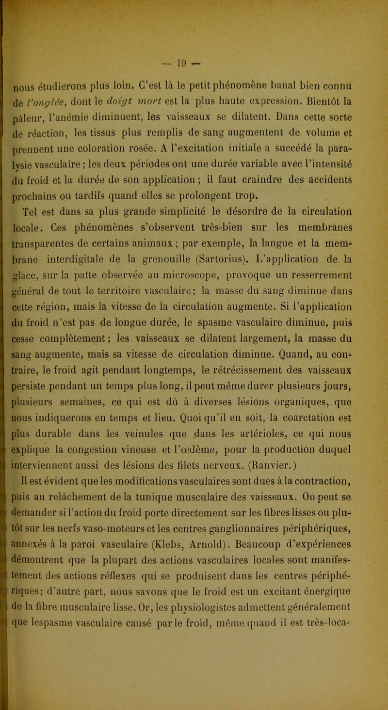 nous étudierons plus loin. C’est là le petit phénomène banal bien connu de l’onglée, dont le doigt mort est la plus haute expression. Bientôt la pâleur, l’anémie diminuent, les vaisseaux se dilatent. Dans cette sorte de réaction, les tissus plus remplis de sang augmentent de volume et prennent une coloration rosée. A l’excitation initiale a succédé la para- lysie vasculaire ; les deux périodes ont une durée variable avec l’intensité du froid et la durée de son application ; il faut craindre des accidents prochains ou tardifs quand elles se prolongent trop. Tel est dans sa plus grande simplicité le désordre de la circulation locale. Ces phénomènes s’observent très-bien sur les membranes transparentes de certains animaux; par exemple, la langue et la mem- brane interdigitale de la grenouille (Sartorius). L’application de la glace, sur la patte observée au microscope, provoque un resserrement général de tout le territoire vasculaire; la masse du sang diminue dans cette région, mais la vitesse de la circulation augmente. Si l’application du froid n’est pas de longue durée, le spasme vasculaire diminue, puis cesse complètement ; les vaisseaux se dilatent largement, la masse du sang augmente, mais sa vitesse de circulation diminue. Quand, au con- traire, le froid agit pendant longtemps, le rétrécissement des vaisseaux persiste pendant un temps plus long, il peut même durer plusieurs jours, plusieurs semaines, ce qui est dû à diverses lésions organiques, que nous indiquerons en temps et lieu. Quoiqu’il en soit, la coarctation est plus durable dans les veinules que dans les artérioles, ce qui nous explique la congestion vineuse et l’œdème, pour la production duquel interviennent aussi des lésions des filets nerveux. (Ranvier.) Il est évident que les modifications vasculaires sont dues à la contraction, puis au relâchement delà tunique musculaire des vaisseaux. On peut se demander si l’action du froid porte directement sur les libres lisses ou plu- tôt sur les nerfs vaso-moteurs et les centres ganglionnaires périphériques, annexés à la paroi vasculaire (Klebs, Arnold). Beaucoup d’expériences démontrent que la plupart des actions vasculaires locales sont manifes- tement des actions réflexes qui se produisent dans les centres périphé- riques; d’autre part, nous savons que le froid est un excitant énergique de la fibre musculaire lisse. Or, les physiologistes admettent généralement que lespasme vasculaire causé parle froid, même quand il est très-loca-