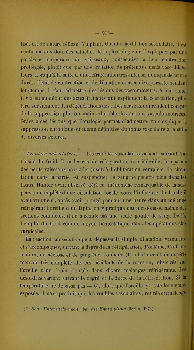 — 2(T— Usé, est de nature réflexe (Vulpian). Quant à la dilation secondaire, il est conforme aux données actuelles de la physiologie de l'expliquer par une paralysie temporaire de vaisseaux, consécutive à leur contraction prolongée, plutôt que par une irritation de prétendus nerfs vaso-dilata- teurs. Lorsqu’àla suite d’une réfrigération très-intense, quoiquedecourte durée, l’état de contraction et de dilatation consécutive persiste pendant longtemps, il faut admettre des lésions des vaso-moteurs. A leur suite, il y a eu au début des actes irritatifs qui expliquent la coarctation, plus tard surviennent des dégénérations des tubes nerveux qui rendent compte de la suppression plus ou moins durable des actions vasculo-motrices. Grâce à ces lésions que l’analogie permet d’admettre, on s’explique la suppression chronique ou même définitive du tonus vasculaire à la suite de diverses gelures. Troubles vasculaires. — Les troubles vasculaires varient, suivant l’in- tensité du froid. Dans les cas de réfrigération considérable, le spasme des petits vaisseaux peut aller jusqu’à l’oblitération complète; la circu- lation dans la partie est suspendue; le sang ne pénètre plus dans les tissus. Hunter avait observé déjà ce phénomène remarquable de la sus- pension complète d’une circulation locale sous l’influence du froid; il avait vu que si, après avoir plongé pendant une heure dans un mélange réfrigérant l’oreille d’un lapin, on y pratique des incisions ou même des sections complètes, il ne s’écoule pas une seule goutte de sang. De là, l’emploi du froid comme moyen hémostatique dans les opérations chi- rurgicales. La réaction consécutive peut dépasser la simple dilatation vasculaire et s’accompagner, suivant le degré de la réfrigération, d’œdème,d’inflam- mation, de nécrose et de gangrène. Conheim (1) a fait une étude expéri- mentale très-complète de ces accidents de la réaction, observés sur l’oreille d’un lapin plongée dans divers mélanges réfrigérants. Les désordres varient suivant le degré et la durée de la réfrigération. Si la température ne dépasse pas — G0, alors que l’oreille y reste longtemps exposée, il ne se produit que des troubles vasculaires; retirée du mélange (1) Neue Untersuchungen über die Entzundung (Berlin, 1S73J.