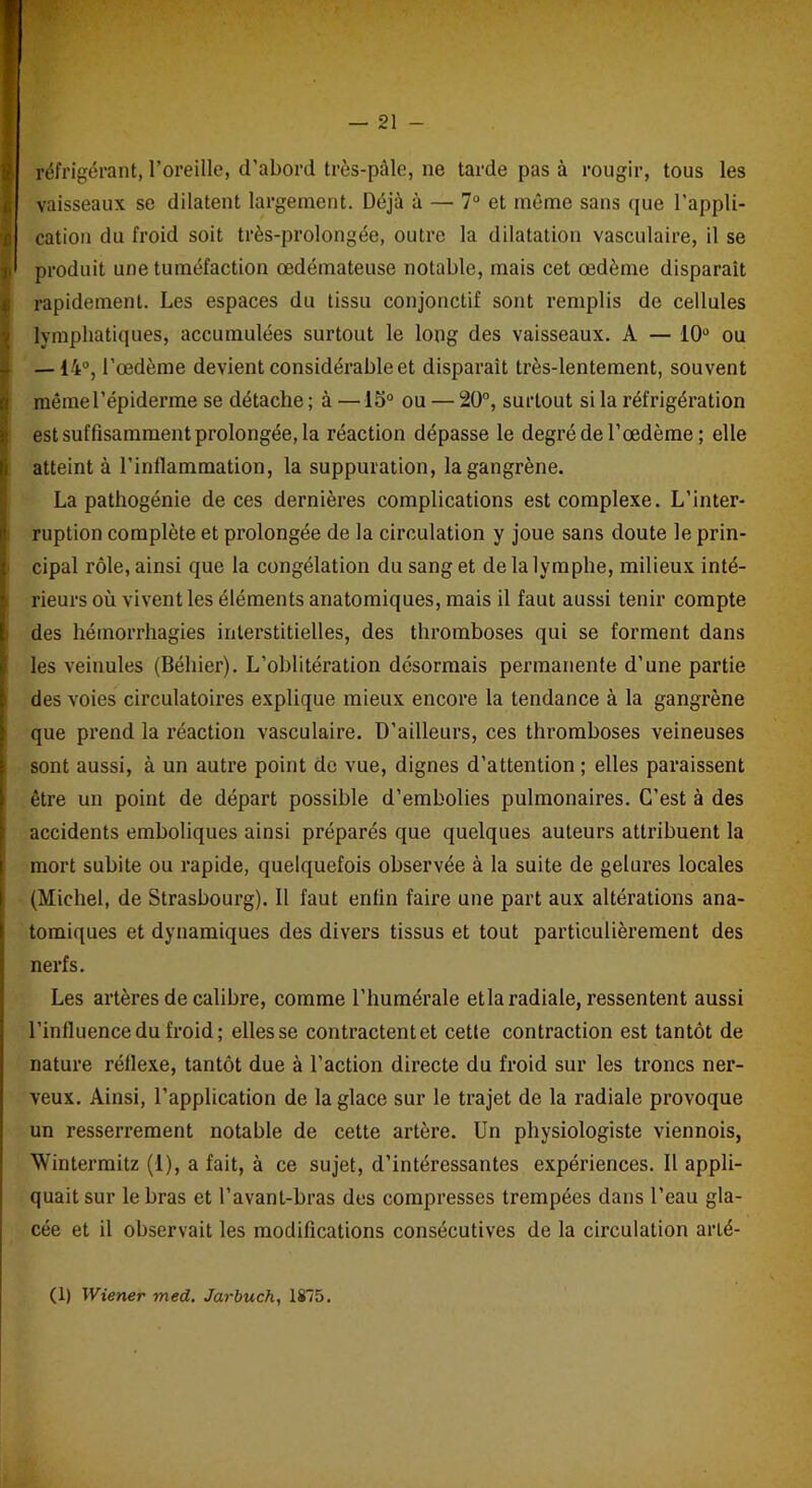 réfrigérant, l’oreille, d’abord très-pâle, ne tarde pas à rougir, tous les vaisseaux se dilatent largement. Déjà à — 7° et même sans que l’appli- cation du froid soit très-prolongée, outre la dilatation vasculaire, il se produit une tuméfaction œdémateuse notable, mais cet œdème disparait rapidement. Les espaces du tissu conjonctif sont remplis de cellules lymphatiques, accumulées surtout le long des vaisseaux. A — 10° ou — 14°, l’œdème devient considérable et disparait très-lentement, souvent mêmerépiderme se détache ; à —15° ou — 20°, surtout si la réfrigération est suffisamment prolongée, la réaction dépasse le degré de l’œdème ; elle atteint à l'inflammation, la suppuration, la gangrène. La pathogénie de ces dernières complications est complexe. L’inter- ruption complète et prolongée de la circulation y joue sans doute le prin- cipal rôle, ainsi que la congélation du sang et de la lymphe, milieux inté- rieurs où vivent les éléments anatomiques, mais il faut aussi tenir compte des hémorrhagies interstitielles, des thromboses qui se forment dans les veinules (Béhier). L’oblitération désormais permanente d’une partie des voies circulatoires explique mieux encore la tendance à la gangrène que prend la réaction vasculaire. D’ailleurs, ces thromboses veineuses sont aussi, à un autre point de vue, dignes d’attention ; elles paraissent être un point de départ possible d’embolies pulmonaires. C’est à des accidents emboliques ainsi préparés que quelques auteurs attribuent la mort subite ou rapide, quelquefois observée à la suite de gelures locales (Michel, de Strasbourg). Il faut enfin faire une part aux altérations ana- tomiques et dynamiques des divers tissus et tout particulièrement des nerfs. Les artères de calibre, comme l’humérale etla radiale, ressentent aussi l’influence du froid; elles se contractent et cetle contraction est tantôt de nature réflexe, tantôt due à l’action directe du froid sur les troncs ner- veux. Ainsi, l’application de la glace sur le trajet de la radiale provoque un resserrement notable de cette artère. Un physiologiste viennois, ’Wintermitz (1), a fait, à ce sujet, d’intéressantes expériences. Il appli- quait sur le bras et l’avant-bras des compresses trempées dans l’eau gla- cée et il observait les modifications consécutives de la circulation arlé- (1) Wiener med. Jarbuch, 1875.