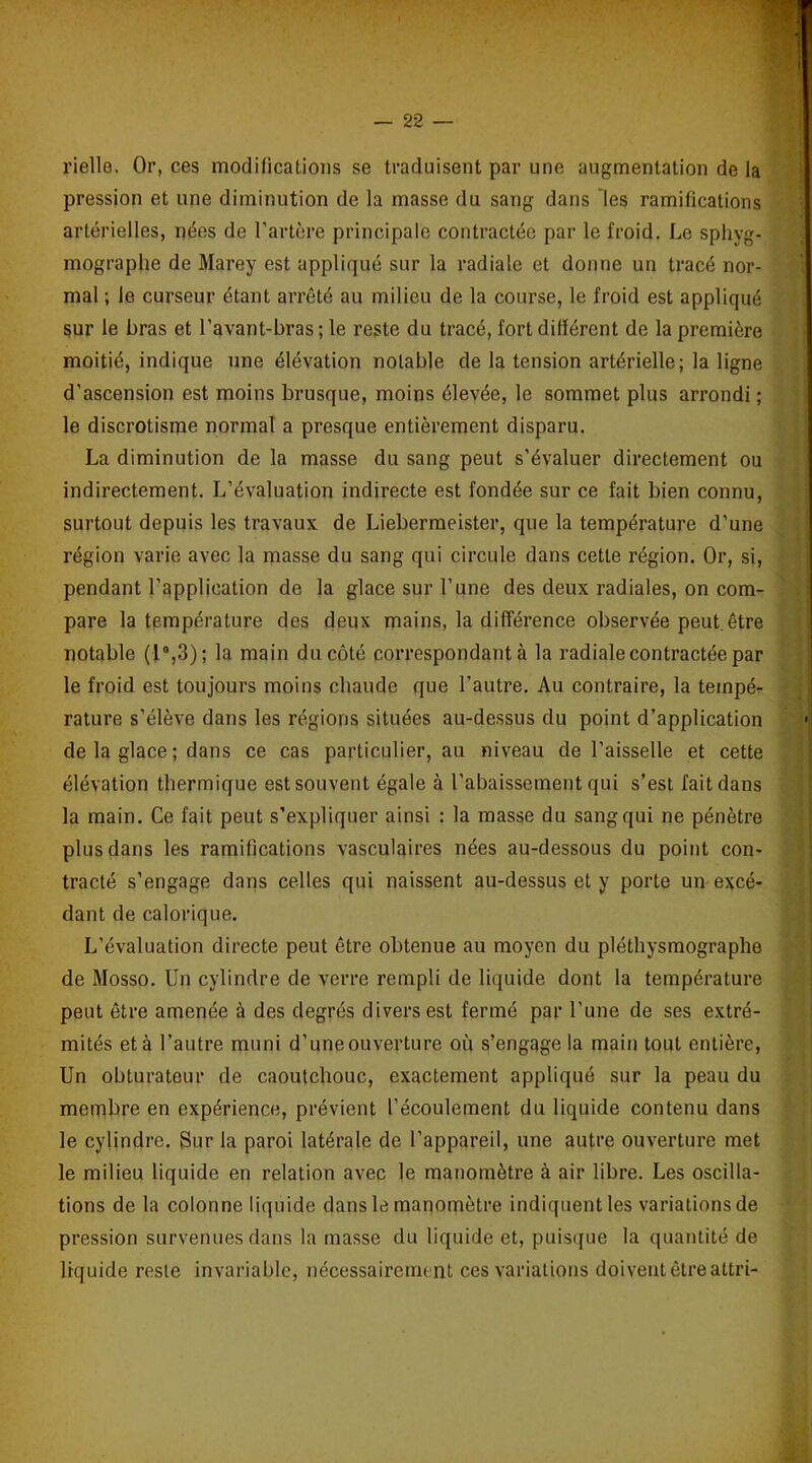 rielle. Or, ces modifications se traduisent par une augmentation de la pression et une diminution de la masse du sang dans 'les ramifications artérielles, nées de l’artère principale contractée par le froid. Le sphyg- mographe de Marey est appliqué sur la radiale et donne un tracé nor- mal ; le curseur étant arrêté au milieu de la course, le froid est appliqué sur le bras et l’avant-bras ; le reste du tracé, fort différent de la première moitié, indique une élévation notable de la tension artérielle; la ligne d’ascension est moins brusque, moins élevée, le sommet plus arrondi ; le discrotisme normal a presque entièrement disparu. La diminution de la masse du sang peut s’évaluer directement ou indirectement. L’évaluation indirecte est fondée sur ce fait bien connu, surtout depuis les travaux de Liebermeister, que la température d’une région varie avec la masse du sang qui circule dans cette région. Or, si, pendant l’application de la glace sur l’une des deux radiales, on com- pare la température des deux mains, la différence observée peut.être notable (1°,3); la main du côté correspondant à la radiale contractée par le froid est toujours moins chaude que l’autre. Au contraire, la tempé- rature s’élève dans les régions situées au-dessus du point d’application de la glace ; dans ce cas particulier, au niveau de l’aisselle et cette élévation thermique est souvent égale à l’abaissement qui s’est fait dans la main. Ce fait peut s’expliquer ainsi : la masse du sang qui ne pénètre plus dans les ramifications vasculaires nées au-dessous du point con- tracté s’engage dans celles qui naissent au-dessus et y porte un excé- dant de calorique. L’évaluation directe peut être obtenue au moyen du pléthysmographe de Mosso. Un cylindre de verre rempli de liquide dont la température peut être amenée à des degrés divers est fermé par l'une de ses extré- mités et à l’autre muni d’une ouverture où s’engage la main tout entière, Un obturateur de caoutchouc, exactement appliqué sur la peau du membre en expérience, prévient l’écoulement du liquide contenu dans le cylindre. Sur la paroi latérale de l’appareil, une autre ouverture met le milieu liquide en relation avec le manomètre à air libre. Les oscilla- tions de la colonne liquide dans le manomètre indiquent les variations de pression survenues dans la masse du liquide et, puisque la quantité de liquide reste invariable, nécessairement ces variations doivent être attri-