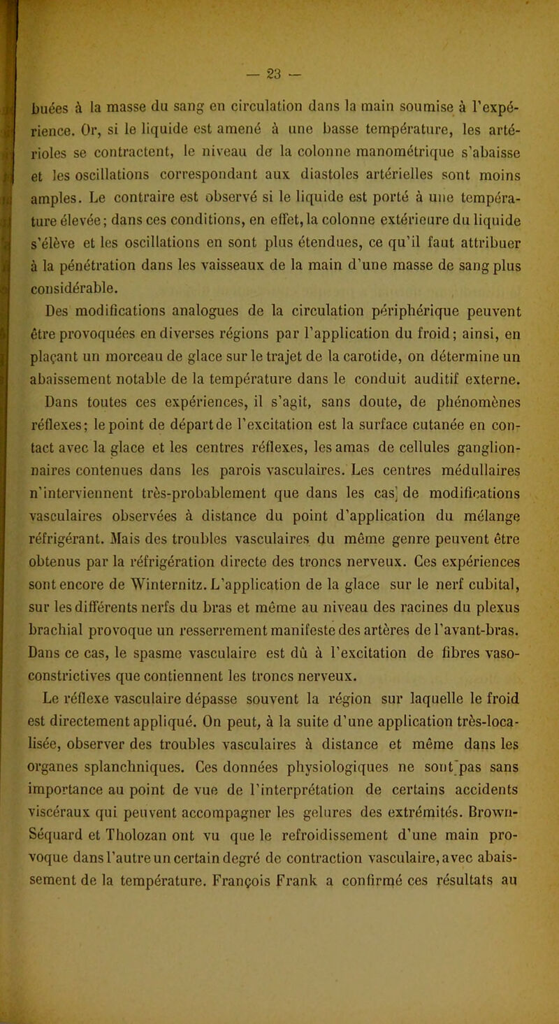buées à la masse du sang en circulation dans la main soumise à l’expé- rience. Or, si le liquide est amené à une basse température, les arté- rioles se contractent, le niveau de la colonne manométrique s’abaisse et les oscillations correspondant aux diastoles artérielles sont moins amples. Le contraire est observé si le liquide est porté à une tempéra- ture élevée; dans ces conditions, en effet, la colonne extérieure du liquide s’élève et les oscillations en sont plus étendues, ce qu’il faut attribuer à la pénétration dans les vaisseaux de la main d’une masse de sang plus considérable. Des modifications analogues de la circulation périphérique peuvent être provoquées en diverses régions par l’application du froid; ainsi, en plaçant un morceau de glace sur le trajet de la carotide, on détermine un abaissement notable de la température dans le conduit auditif externe. Dans toutes ces expériences, il s’agit, sans doute, de phénomènes réflexes; le point de départ de l’excitation est la surface cutanée en con- tact avec la glace et les centres réflexes, les amas de cellules ganglion- naires contenues dans les parois vasculaires. Les centres médullaires n’interviennent très-probablement que dans les cas’ de modifications vasculaires observées à distance du point d’application du mélange réfrigérant. Mais des troubles vasculaires du même genre peuvent être obtenus par la réfrigération directe des troncs nerveux. Ces expériences sont encore de Winternitz. L’application de la glace sur le nerf cubital, sur les différents nerfs du bras et même au niveau des racines du plexus brachial provoque un resserrement manifeste des artères de l’avant-bras. Dans ce cas, le spasme vasculaire est dû à l’excitation de fibres vaso- constrictives que contiennent les troncs nerveux. Le réflexe vasculaire dépasse souvent la région sur laquelle le froid est directement appliqué. On peut, à la suite d’une application très-loca- lisée, observer des troubles vasculaires à distance et même dans les organes splanchniques. Ces données physiologiques ne sont pas sans importance au point de vue de l’interprétation de certains accidents viscéraux qui peuvent accompagner les gelures des extrémités. Brown- Séquard et Tholozan ont vu que le refroidissement d’une main pro- voque dans l’autre un certain degré de contraction vasculaire, avec abais- sement de la température. François Frank a confirmé ces résultats au