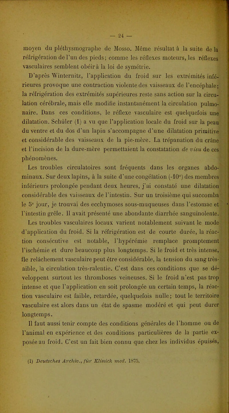 moyen du pléthysmographe de Mosso. Même résultat à la suite de la réfrigération de l’un des pieds; comme les réflexes moteurs, les réflexes vasculaires semblent obéir à la loi de symétrie. D’après Winternitz, l’application du froid sur les extrémités infé- rieures provoque une contraction violente des vaisseaux de l'encéphale; la réfrigération des extrémités supérieures reste sans action sur la circu- lation cérébrale, mais elle modilie instantanément la circulation pulmo- naire. Dans ces conditions, le réflexe vasculaire est quelquefois une dilatation. Schüler (1) a vu que l’application locale du froid sur la peau du ventre et du dos d'un lapin s’accompagne d’une dilatation primitive et considérable des vaisseaux de la pie-mère. La trépanation du crâne et l’incision de la dure-mère permettaient la constatation de visu de ces phénomènes. Les troubles circulatoires sont fréquents dans les organes abdo- minaux. Sur deux lapins, à la suite d’une congélation (-10°) des membres inférieurs prolongée pendant deux heures, j’ai constaté une dilatation considérable des vaisseaux de l’intestin. Sur un troisième qui succomba le 5e jour, je trouvai des ecchymoses sous-muqueuses dans l’estomac et l’intestin grêle. Il avait présenté une abondante diarrhée sanguinolente. Les troubles vasculaires locaux varient notablement suivant le mode d’application du froid. Si la réfrigération est de courte durée, la réac- tion consécutive est notable, l’hypérémie remplace promptement l’ischémie et dure beaucoup plus longtemps. Si le froid et très intense, fie relâchement vasculaire peut être considérable, la tension du sang très- aible, la circulation très-ralentie. C’est dans ces conditions que se dé- veloppent surtout les thromboses veineuses. Si le froid n’est pas trop intense et que l’application en soit prolongée un certain temps, la réac- tion vasculaire est faible, retardée, quelquefois nulle; tout le territoire vasculaire est alors dans un état de spasme modéré et qui peut durer longtemps. 11 faut aussi tenir compte des conditions générales de l’homme ou de l’animal en expérience et des conditions particulières de la partie ex- posée au froid. C’est un fait bien connu que chez les individus épuisés, (1) Deutsclies Archiv., für IClinick med. 1875.