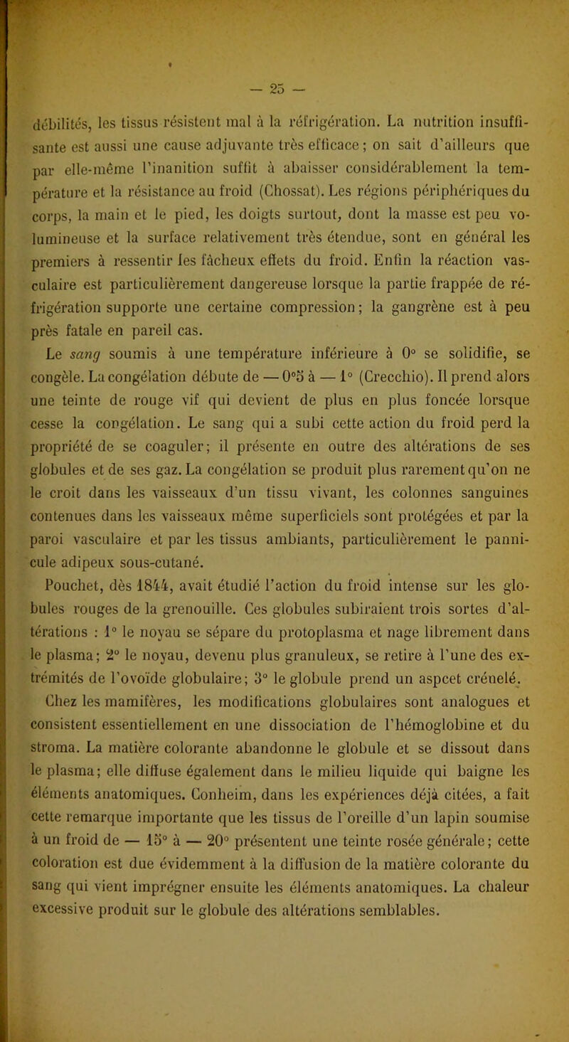 débilités, les tissas résistent mal à la réfrigération. La nutrition insuffi- sante est aussi une cause adjuvante très efficace; on sait d’ailleurs que par elle-même l’inanition suffit à abaisser considérablement la tem- pérature et la résistance au froid (Chossat). Les régions périphériques du corps, la main et le pied, les doigts surtout, dont la masse est peu vo- lumineuse et la surface relativement très étendue, sont en général les premiers à ressentir les fâcheux effets du froid. Enfin la réaction vas- culaire est particulièrement dangereuse lorsque la partie frappée de ré- frigération supporte une certaine compression ; la gangrène est à peu près fatale en pareil cas. Le sang soumis à une température inférieure à 0° se solidifie, se congèle. La congélation débute de — 0°o à — 1° (Crecchio). Il prend alors une teinte de rouge vif qui devient de plus en plus foncée lorsque cesse la congélation. Le sang qui a subi cette action du froid perd la propriété de se coaguler; il présente en outre des altérations de ses globules et de ses gaz. La congélation se produit plus rarement qu’on ne le croit dans les vaisseaux d’un tissu vivant, les colonnes sanguines contenues dans les vaisseaux même superficiels sont protégées et par la paroi vasculaire et par les tissus ambiants, particulièrement le panni- cule adipeux sous-cutané. Pouchet, dès 1844, avait étudié l’action du froid intense sur les glo- bules rouges de la grenouille. Ces globules subiraient trois sortes d’al- térations : 1° le noyau se sépare du protoplasma et nage librement dans le plasma; 2° le noyau, devenu plus granuleux, se retire à l’une des ex- trémités de l’ovoïde globulaire; 3° le globule prend un aspcet crénelé. Chez les mamifères, les modifications globulaires sont analogues et consistent essentiellement en une dissociation de l’hémoglobine et du stroma. La matière colorante abandonne le globule et se dissout dans le plasma; elle diffuse également dans le milieu liquide qui baigne les éléments anatomiques. Conheim, dans les expériences déjà citées, a fait cette remarque importante que les tissus de l’oreille d’un lapin soumise à un froid de — lo° à — 20° présentent une teinte rosée générale; cette coloration est due évidemment à la diffusion de la matière colorante du sang qui vient imprégner ensuite les éléments anatomiques. La chaleur excessive produit sur le globule des altérations semblables.