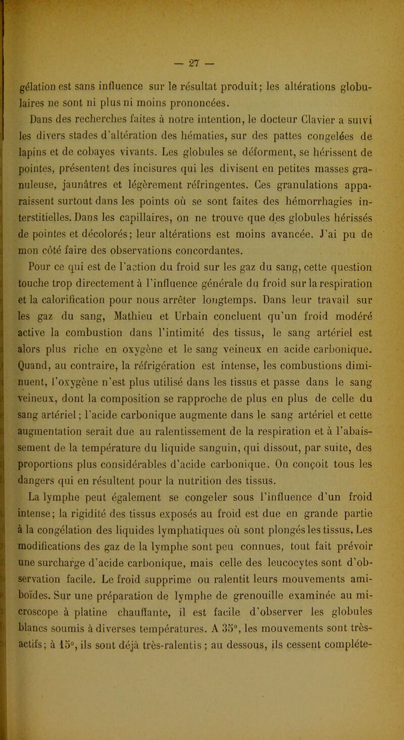 gélation est sans influence sur le résultat produit; les altérations globu- laires ne sont ni plus ni moins prononcées. Dans des recherches faites à notre intention, le docteur Clavier a suivi les divers stades d’altération des hématies, sur des pattes congelées de lapins et de cobayes vivants. Les globules se déforment, se hérissent de pointes, présentent des incisures qui les divisent en petites masses gra- nuleuse, jaunâtres et légèrement réfringentes. Ces granulations appa- raissent surtout dans les points où se sont faites des hémorrhagies in- terstitielles. Dans les capillaires, on ne trouve que des globules hérissés de pointes et décolorés; leur altérations est moins avancée. J’ai pu de mon côté faire des observations concordantes. Pour ce qui est de l'action du froid sur les gaz du sang, cette question touche trop directement à l’influence générale du froid sur la respiration et la calorification pour nous arrêter longtemps. Dans leur travail sur les gaz du sang, Mathieu et Urbain concluent qu’un froid modéré active la combustion dans l’intimité des tissus, le sang artériel est alors plus riche en oxygène et le sang veineux en acide carbonique. Quand, au contraire, la réfrigération est intense, les combustions dimi- nuent, l’oxygène n’est plus utilisé dans les tissus et passe dans le sang veineux, dont la composition se rapproche de plus en plus de celle du sang artériel ; l’acide carbonique augmente dans le sang artériel et cette augmentation serait due au ralentissement de la respiration et à l’abais- sement de la température du liquide sanguin, qui dissout, par suite, des proportions plus considérables d’acide carbonique. On conçoit tous les dangers qui en résultent pour la nutrition des tissus. La lymphe peut également se congeler sous l’influence d’un froid intense; la rigidité des tissus exposés au froid est due en grande partie à la congélation des liquides lymphatiques où sont plongés les tissus. Les modifications des gaz de la lymphe sont peu connues, tout fait prévoir une surcharge d’acide carbonique, mais celle des leucocytes sont d’ob- servation facile. Le froid supprime ou ralentit leurs mouvements aini- boïdes. Sur une préparation de lymphe de grenouille examinée au mi- croscope à platine chauffante, il est facile d’observer les globules blancs soumis à diverses températures. A 35°, les mouvements sont très- actifs; à lo°, ils sont déjà très-ralentis ; au dessous, ils cessent complète-