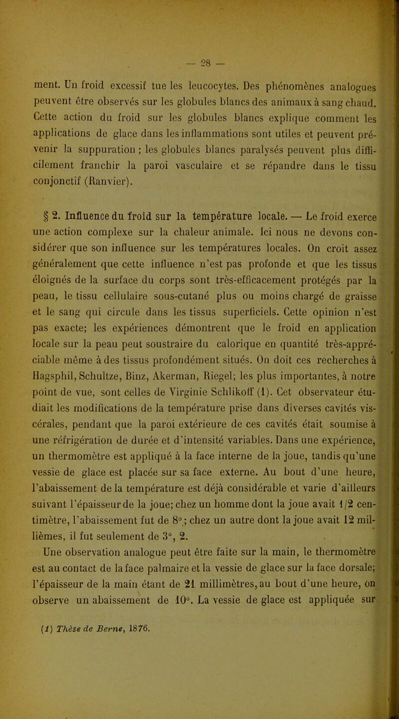 ment. Un froid excessif tue les leucocytes. Des phénomènes analogues peuvent être observés sur les globules blancs des animaux à sang chaud. Cette action du froid sur les globules blancs explique comment les applications de glace dans les inflammations sont utiles et peuvent pré- venir la suppuration ; les globules blancs paralysés peuvent plus diffi- cilement franchir la paroi vasculaire et se répandre dans le tissu conjonctif (Ranvier). § 2. Influence du froid sur la température locale. — Le froid exerce une action complexe sur la chaleur animale. Ici nous ne devons con- sidérer que son influence sur les températures locales. On croit assez généralement que cette influence n’est pas profonde et que les tissus éloignés de la surface du corps sont très-efficacement protégés par la peau, le tissu cellulaire sous-cutané plus ou moins chargé de graisse et le sang qui circule dans les tissus superficiels. Cette opinion n’est pas exacte; les expériences démontrent que le froid en application locale sur la peau peut soustraire du calorique en quantité très-appré- ciable môme à des tissus profondément situés. On doit ces recherches à Hagsphil, Schultze, Binz, Akerman, Riegel; les plus importantes, à notre point de vue, sont celles de Virginie Schlikoff (1). Cet observateur étu- diait les modifications de la température prise dans diverses cavités vis- cérales, pendant que la paroi extérieure de ces cavités était soumise à une réfrigération de durée et d’intensité variables. Dans une expérience, un thermomètre est appliqué à la face interne de la joue, tandis qu’une vessie de glace est placée sur sa face externe. Au bout d’une heure, l’abaissement de la température est déjà considérable et varie d’ailleurs suivant l’épaisseur de la joue; chez un homme dont la joue avait f/2 cen- timètre, l’abaissement fut de 8° ; chez un autre dont la joue avait 12 mil- lièmes, il fut seulement de 3°, 2. Une observation analogue peut être faite sur la main, le thermomètre est au contact de la face palmaire et la vessie de glace sur la face dorsale; l’épaisseur de la main étant de 21 millimètres, au bout d’une heure, on observe un abaissement de 10°. La vessie de glace est appliquée sur (i) Thèse de Berne, 1876.