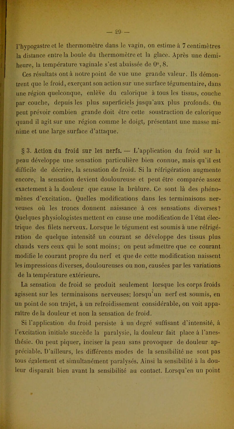 l’hypogastre et le thermomètre dans le vagin, on estime à 7 centimètres la distance entre la boule du thermomètre et la glace. Après une demi- heure, la température vaginale s’est abaissée de 0°, 8. Ces résultats ont à notre point de vue une grande valeur. Ils démon- trent que le froid, exerçant son action sur une surface tégumentaire, dans une région quelconque, enlève du calorique à tous les tissus, couche par couche, depuis les plus superficiels jusqu’aux plus profonds. On peut prévoir combien grande doit être cette soustraction de calorique quand il agit sur une région comme le doigt, présentant une masse mi- nime et une large surface d’attaque. § 3. Action du froid sur les nerfs. — L’application du froid sur la peau développe une sensation particulière bien connue, mais qu'il est difficile de décrire, la sensation de froid. Si la réfrigération augmente encore, la sensation devient douloureuse et peut être comparée assez exactement à la douleur que cause la brûlure. Ce sont là des phéno- mènes d’excitation. Quelles modifications dans les terminaisons ner- veuses où les troncs donnent naissance à ces sensations diverses? Quelques physiologistes mettent en cause une modification de l’état élec- trique des filets nerveux. Lorsque le tégument est soumis à une réfrigé- ration de quelque intensité un courant se développe des tissus plus chauds vers ceux qui le sont moins; on peut admettre que ce courant modifie le courant propre du nerf et que de cette modification naissent les impressions diverses, douloureuses ou non, causées par les variations de la température extérieure. La sensation de froid se produit seulement lorsque les corps froids agissent sur les terminaisons nerveuses; lorsqu'un nerf est soumis, en un point de son trajet, à un refroidissement considérable, on voit appa- raître delà douleur et non la sensation de froid. Si l’application du froid persiste à un degré suffisant d’intensité, à l’excitation initiale succède la paralysie, la douleur fait place à l’anes- thésie. On peut piquer, inciser la peau sans provoquer de douleur ap- préciable. D’ailleurs, les différents modes de la sensibilité ne sont pas tous également et simultanément paralysés. Ainsi la sensibilité à la dou- leur disparaît bien avant la sensibilité au contact. Lorsqu’en un point
