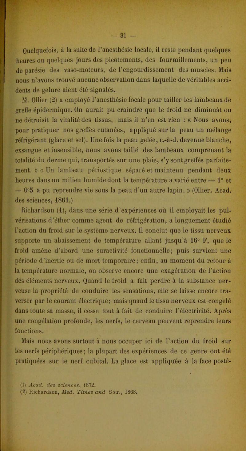 Quelquefois, à la suite de l’anesthésie locale, il reste pendant quelques heures ou quelques jours des picotements, des fourmillements, un peu de parésie des vaso-moteurs, de l’engourdissement des muscles. Mais nous n’avons trouvé aucune observation dans laquelle de véritables acci- dents de gelure aient été signalés. M. Ollier (2) a employé l’anesthésie locale pour tailler les lambeaux de greffe épidermique. On aurait pu craindre que le froid ne diminuât ou ne détruisit la vitalité des tissus, mais il n’en est rien : « Nous avons, pour pratiquer nos greffes cutanées, appliqué sur la peau un mélange réfrigérant (glace et sel). Une fois la peau gelée, c.-à-d. devenue blanche, exsangue et insensible, nous avons taillé des lambeaux comprenant la totalité du derme qui, transportés sur une plaie, s’y sont greffés parfaite- ment. » « Un lambeau périostique séparé et maintenu pendant deux heures dans un milieu humide dont la température avarié entre — 1° et — 0°5 a pu reprendre vie sous la peau d’un autre lapin. » (Ollier. Acad, des sciences, 18(31.) Richardson (1), dans une série d’expériences où il employait les pul- vérisations d’éther comme agent de réfrigération, a longuement étudié l’action du froid sur le système nerveux, il conclut que le tissu nerveux supporte un abaissement de température allant jusqu’à 16° F, que le froid amène d’abord une suractivité fonctionnelle; puis survient une période d’inertie ou de mort temporaire; enfin, au moment du retour à la température normale, on observe encore une exagération de l’action des éléments nerveux. Quand le froid a fait perdre à la substance ner- veuse la propriété de conduire les sensations, elle se laisse encore tra- verser par le courant électrique; mais quand le tissu nerveux est congelé dans toute sa masse, il cesse tout à fait de conduire l’électricité. Après une congélation profonde, les nerfs, le cerveau peuvent reprendre leurs fonctions. Mais nous avons surtout à nous occuper ici de l’action du froid sur les nerfs périphériques; la plupart des expériences de ce genre ont été pratiquées sur le nerf cubital. La glace est appliquée à la face posté- « (1) Acad, des sciences, 1872. (2) Richardson, Med. Times and Gaz., 1868,