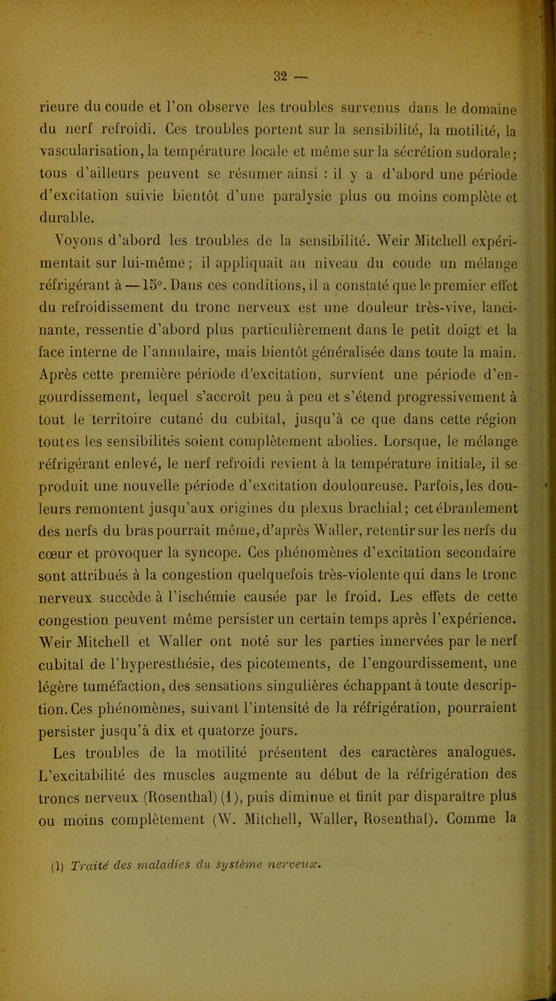 rieure du coude et l’on observe les troubles survenus dans le domaine du nerf refroidi. Ces troubles portent sur la sensibilité, la motilité, la vascularisation, la température locale et même sur la sécrétion sudorale; tous d’ailleurs peuvent se résumer ainsi : il y a d’abord une période d’excitation suivie bientôt d’une paralysie plus ou moins complète et durable. Voyons d’abord les troubles de la sensibilité. Weir Mitchell expéri- mentait sur lui-même ; il appliquait au niveau du coude un mélange réfrigérant à —15°. Dans ces conditions, il a constaté que le premier effet du refroidissement du tronc nerveux est une douleur très-vive, lanci- nante, ressentie d’abord plus particulièrement dans le petit doigt et la face interne de l’annulaire, mais bientôt généralisée dans toute la main. Après cette première période d’excitation, survient une période d’en- gourdissement, lequel s’accroît peu à peu et s’étend progressivement à tout le territoire cutané du cubital, jusqu’à ce que dans cette région toutes les sensibilités soient complètement abolies. Lorsque, le mélange réfrigérant enlevé, le nerf refroidi revient à la température initiale, il se produit une nouvelle période d’excitation douloureuse. Parfois,les dou- leurs remontent jusqu’aux origines du plexus brachial; cet ébranlement des nerfs du bras pourrait même, d’après Waller, retentir sur les nerfs du cœur et provoquer la syncope. Ces phénomènes d’excitation secondaire sont attribués à la congestion quelquefois très-violente qui dans le tronc nerveux succède à l’ischémie causée par le froid. Les effets de cette congestion peuvent même persister un certain temps après l’expérience. Weir Mitchell et Waller ont noté sur les parties innervées par le nerf cubital de l’hyperesthésie, des picotements, de l’engourdissement, une légère tuméfaction, des sensations singulières échappant à toute descrip- tion. Ces phénomènes, suivant l’intensité de la réfrigération, pourraient persister jusqu’à dix et quatorze jours. Les troubles de la motilité présentent des caractères analogues. L’excitabilité des muscles augmente au début de la réfrigération des troncs nerveux (Rosenthal) (1), puis diminue et finit par disparaître plus ou moins complètement (W. Mitchell, Waller, Rosenthal). Comme la (1) Traité des maladies du système nerveux.
