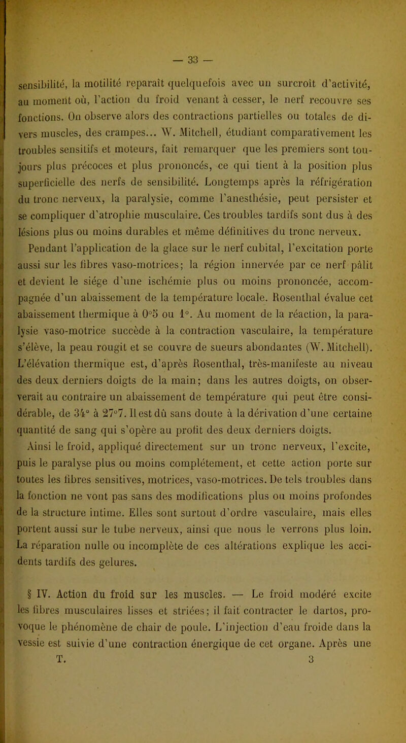 sensibilité, la motilité reparaît quelquefois avec uu surcroit d’activité, au moment où, l’action du froid venant à cesser, le nerf recouvre ses fonctions. On observe alors des contractions partielles ou totales de di- Îvers muscles, des crampes... W. Mitchell, étudiant comparativement les troubles sensitifs et moteurs, fait remarquer que les premiers sont tou- jours plus précoces et plus prononcés, ce qui tient à la position plus superficielle des nerfs de sensibilité. Longtemps après la réfrigération du tronc nerveux, la paralysie, comme l’anesthésie, peut persister et se compliquer d’atrophie musculaire. Ces troubles tardifs sont dus à des lésions plus ou moins durables et môme définitives du tronc nerveux. Pendant l’application de la glace sur le nerf cubital, l’excitation porte aussi sur les libres vaso-motrices; la région innervée par ce nerf pâlit et devient le siège d’une ischémie plus ou moins prononcée, accom- pagnée d’un abaissement de la température locale. Rosenthal évalue cet abaissement thermique à 0°o ou 1°. Au moment de la réaction, la para- lysie vaso-motrice succède à la contraction vasculaire, la température s’élève, la peau rougit et se couvre de sueurs abondantes (W. Mitchell). L’élévation thermique est, d’après Rosenthal, très-manifeste au niveau des deux derniers doigts de la main ; dans les autres doigts, on obser- verait au contraire un abaissement de température qui peut être consi- dérable, de 34° à 27u7.11 est dû sans doute à la dérivation d’une certaine quantité de sang qui s’opère au profit des deux derniers doigts. Ainsi le froid, appliqué directement sur un tronc nerveux, l’excite, puis le paralyse plus ou moins complètement, et cette action porte sur toutes les libres sensitives, motrices, vaso-motrices. De tels troubles dans la fonction ne vont pas sans des modifications plus ou moins profondes de la structure intime. Elles sont surtout d’ordre vasculaire, mais elles portent aussi sur le tube nerveux, ainsi que nous le verrons plus loin. ILa réparation nulle ou incomplète de ces altérations explique les acci- dents tardifs des gelures. ■ § IV. Action du froid sur les muscles. — Le froid modéré excite les fibres musculaires lisses et striées; il fait contracter le dartos, pro- voque le phénomène de chair de poule. L’injection d’eau froide dans la vessie est suivie d’une contraction énergique de cet organe. Après une