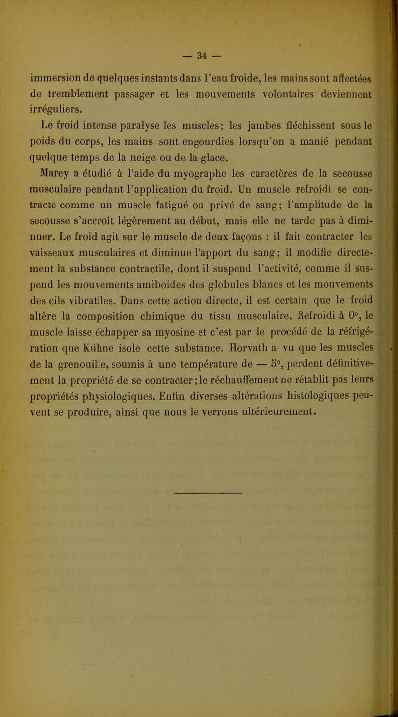 immersion de quelques instants dans l’eau froide, les mains sont affectées de tremblement passager et les mouvements volontaires deviennent irréguliers. Le froid intense paralyse les muscles; les jambes fléchissent sous le poids du corps, les mains sont engourdies lorsqu’on a manié pendant quelque temps de la neige ou de la glace. Marey a étudié à l’aide du myographe les caractères de la secousse musculaire pendant l’application du froid. Un muscle refroidi se con- tracte comme un muscle fatigué ou privé de sang; l’amplitude de la secousse s’accroît légèrement au début, mais elle ne tarde pas à dimi- nuer. Le froid agit sur le muscle de deux façons : il fait contracter les vaisseaux musculaires et diminue l’apport du sang; il modifie directe- ment la substance contractile, dont il suspend l’activité, comme il sus- pend les mouvements amiboïdes des globules blancs et les mouvements des cils vibratiles. Dans cette action directe, il est certain que le froid altère la composition chimique du tissu musculaire. Refroidi à 0°, le muscle laisse échapper sa myosine et c’est par le procédé de la réfrigé- ration que Kiihne isole cette substance. Horvath a vu que les muscles de la grenouille, soumis à une température de — 5°, perdent définitive- ment la propriété de se contracter; le réchauffement ne rétablit pas leurs propriétés physiologiques. Enfin diverses altérations histologiques peu- vent se produire, ainsi que nous le verrons ultérieurement.