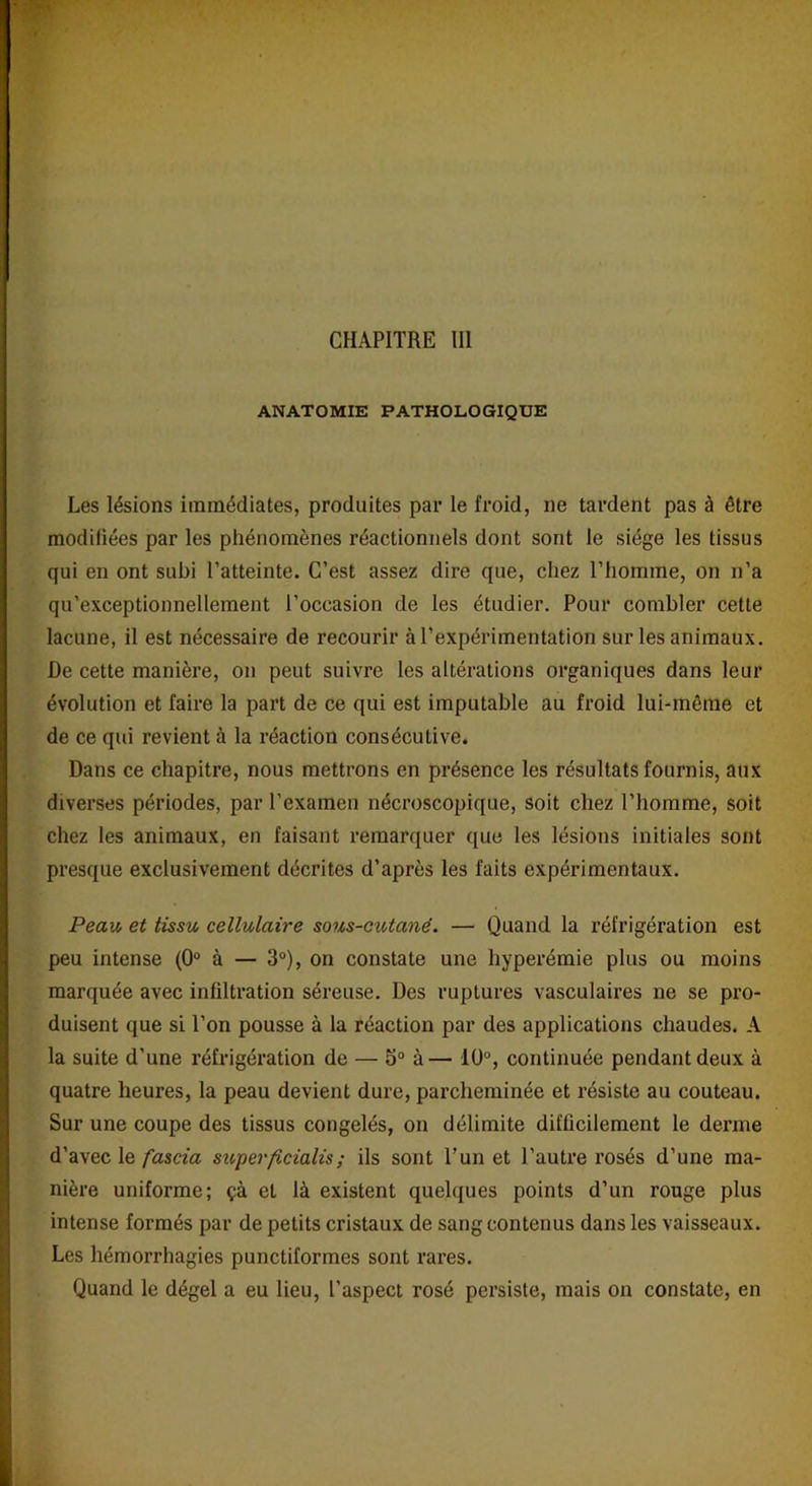 CHAPITRE III ANATOMIE PATHOLOGIQUE Les lésions immédiates, produites par le froid, ne tardent pas à être modifiées par les phénomènes réactionnels dont sont le siège les tissus qui en ont subi l’atteinte. C’est assez dire que, chez l’homme, on n’a qu’exceptionnellement l’occasion de les étudier. Pour combler cette lacune, il est nécessaire de recourir à l’expérimentation sur les animaux. De cette manière, on peut suivre les altérations organiques dans leur évolution et faire la part de ce qui est imputable au froid lui-même et de ce qui revient à la réaction consécutive. Dans ce chapitre, nous mettrons en présence les résultats fournis, aux diverses périodes, par l’examen nécroscopique, soit chez l’homme, soit chez les animaux, en faisant remarquer que les lésions initiales sont presque exclusivement décrites d’après les faits expérimentaux. Peau et tissu cellulaire sous-cutané. — Quand la réfrigération est peu intense (0° à — 3°), on constate une hyperémie plus ou moins marquée avec infiltration séreuse. Des ruptures vasculaires ne se pro- duisent que si l’on pousse à la réaction par des applications chaudes. A la suite d’une réfrigération de — 5° à— 10°, continuée pendant deux à quatre heures, la peau devient dure, parcheminée et résiste au couteau. Sur une coupe des tissus congelés, on délimite difficilement le derme d’avec le fascia superficialis; ils sont l’un et l’autre rosés d’une ma- nière uniforme; çà et là existent quelques points d’un rouge plus intense formés par de petits cristaux de sang contenus dans les vaisseaux. Les hémorrhagies punctiformes sont rares. Quand le dégel a eu lieu, l’aspect rosé persiste, mais on constate, en