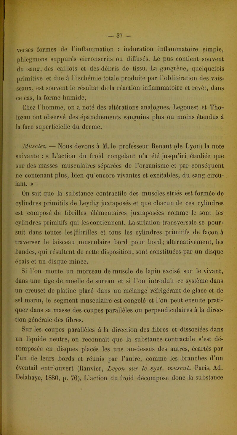 verses formes de l’inflammation : induration inflammatoire simple, phlegmons suppures circonscrits ou diffusés. Le pus contient souvent du sang, des caillots et des débris de tissu. La gangrène, cpielquefois primitive et due à l’ischémie totale produite par l’oblitération des vais- seaux, est souvent le résultat de la réaction inflammatoire et revêt, dans ce cas, la forme humide, Chez l’homme, on a noté des altérations analogues. Legouest et Tho- lozau ont observé des épanchements sanguins plus ou moins étendus à la face superficielle du derme. Muscles. — Nous devons à M. le professeur Renaut (de Lyon) la note suivante : « L’action du froid congelant n’a été jusqu’ici étudiée que sur des masses musculaires séparées de l’organisme et par conséquent ne contenant plus, bien qu’encore vivantes et excitables, du sang circu- lant. » On sait que la substance contractile des muscles striés est formée de cylindres primitifs de Leydig juxtaposés et que chacun de ces cylindres est composé de fibrilles élémentaires juxtaposées comme le sont les cylindres primitifs qui les contiennent. La striation transversale se pour- suit dans toutes les [fibrilles et tous les cylindres primitifs de façon à traverser le faisceau musculaire bord pour bord; alternativement, les bandes, qui résultent de cette disposition, sont constituées par un disque épais et un disque mince. Si l’on monte un morceau de muscle de lapin excisé sur le vivant, dans une tige de moelle de sureau et si l'on introduit ce système dans un creuset de platine placé dans un mélange réfrigérant de glace et de sel marin, le segment musculaire est congelé et l’on peut ensuite prati- quer dans sa masse des coupes parallèles ou perpendiculaires à la direc- tion générale des fibres. Sur les coupes parallèles à la direction des fibres et dissociées dans un liquide neutre, on reconnaît que la substance contractile s’est dé- composée en disques placés les uns au-dessus des autres, écartés par l’un de leurs bords et réunis par l’autre, comme les branches d’un éventail entr’onvert (Ranvier, Leçon sur le syst. muscul. Paris, Ad. Delahaye, 1880, p. 7G). L’action du froid décompose donc la substance