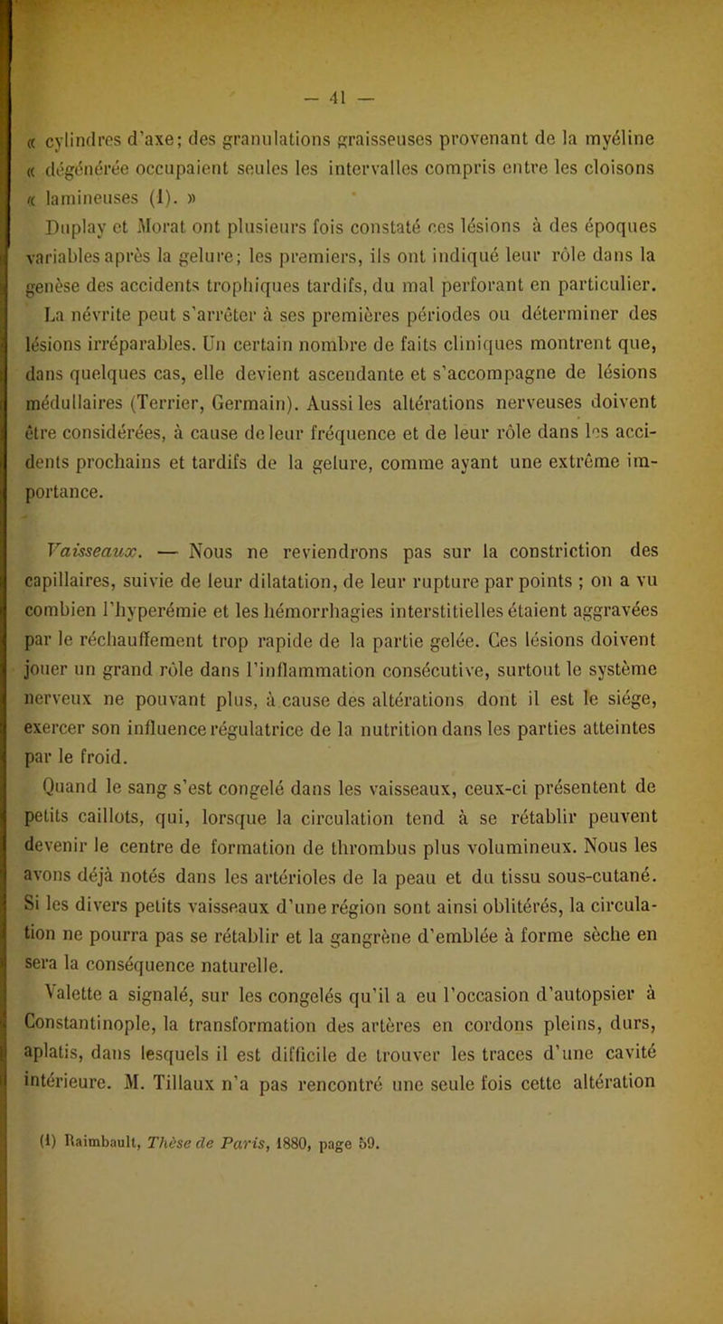 « cylindres d’axe; des granulations graisseuses provenant de la myéline « dégénérée occupaient seules les intervalles compris entre les cloisons <( lamineuses (1). » Duplay et Morat ont plusieurs fois constaté ces lésions à des époques variables après la gelure; les premiers, ils ont indiqué leur rôle dans la genèse des accidents trophiques tardifs, du mal perforant en particulier. La névrite peut s’arrêter à ses premières périodes ou déterminer des lésions irréparables. Un certain nombre de faits cliniques montrent que, dans quelques cas, elle devient ascendante et s’accompagne de lésions médullaires (Terrier, Germain). Aussi les altérations nerveuses doivent être considérées, à cause de leur fréquence et de leur rôle dans les acci- dents prochains et tardifs de la gelure, comme ayant une extrême im- portance. Vaisseaux. — Nous ne reviendrons pas sur la constriction des capillaires, suivie de leur dilatation, de leur rupture par points ; on a vu combien l’hyperémie et les hémorrhagies interstitielles étaient aggravées par le réchauffement trop rapide de la partie gelée. Ces lésions doivent jouer un grand rôle dans l’inflammation consécutive, surtout le système nerveux ne pouvant plus, à cause des altérations dont il est le siège, exercer son influence régulatrice de la nutrition dans les parties atteintes par le froid. Quand le sang s’est congelé dans les vaisseaux, ceux-ci présentent de petits caillots, qui, lorsque la circulation tend à se rétablir peuvent devenir le centre de formation de thrombus plus volumineux. Nous les avons déjà notés dans les artérioles de la peau et du tissu sous-cutané. Si les divers petits vaisseaux d’une région sont ainsi oblitérés, la circula- tion ne pourra pas se rétablir et la gangrène d’emblée à forme sèche en sera la conséquence naturelle. Valette a signalé, sur les congelés qu’il a eu l'occasion d’autopsier à Constantinople, la transformation des artères en cordons pleins, durs, aplatis, dans lesquels il est difficile de trouver les traces d’une cavité intérieure. M. Tillaux n’a pas rencontré une seule fois cette altération (1) Raimbaull, Thèse cle Paris, 1880, page 59.