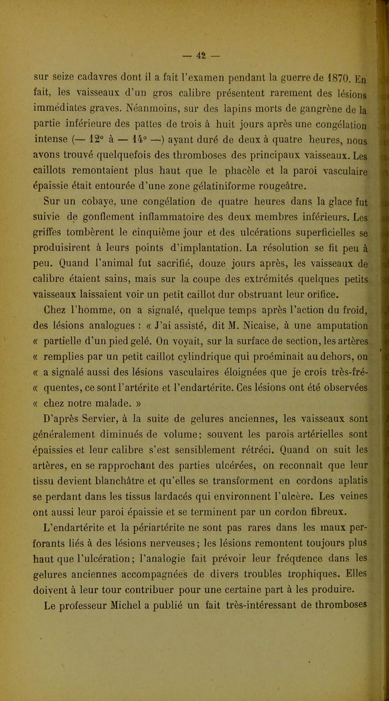 fait, les vaisseaux d’un gros calibre présentent rarement des lésions immédiates graves. Néanmoins, sur des lapins morts de gangrène de la partie inférieure des pattes de trois à huit jours après une congélation intense (— 12° à — 14° —) ayant duré de deux à quatre heures, nous avons trouvé quelquefois des thromboses des principaux vaisseaux. Les caillots remontaient plus haut que le phacèle et la paroi vasculaire épaissie était entourée d’une zone gélatiniforme rougeâtre. Sur un cobaye, une congélation de quatre heures dans la glace fut suivie de gonflement inflammatoire des deux membres inférieurs. Les griffes tombèrent le cinquième jour et des ulcérations superficielles se produisirent à leurs points d’implantation. La résolution se fit peu à peu. Quand l’animal fut sacrifié, douze jours après, les vaisseaux de calibre étaient sains, mais sur la coupe des extrémités quelques petits vaisseaux laissaient voir un petit caillot dur obstruant leur orifice. Chez l’homme, on a signalé, quelque temps après l’action du froid, des lésions analogues : « J’ai assisté, dit M. Nicaise, à une amputation « partielle d’un pied gelé. On voyait, sur la surface de section, les artères i « remplies par un petit caillot cylindrique qui proéminait au dehors, on « a signalé aussi des lésions vasculaires éloignées que je crois très-fré- « quentes, ce sontl’artérite et l’endartérite. Ces lésions ont été observées « chez notre malade. » D'après Servier, à la suite de gelures anciennes, les vaisseaux sont généralement diminués de volume; souvent les parois artérielles sont épaissies et leur calibre s’est sensiblement rétréci. Quand on suit les artères, en se rapprochant des parties ulcérées, on reconnaît que leur tissu devient blanchâtre et qu’elles se transforment en cordons aplatis se perdant dans les tissus lardacés qui environnent l’ulcère. Les veines ont aussi leur paroi épaissie et se terminent par un cordon fibreux. L’endartérite et la périartérite ne sont pas rares dans les maux per- forants liés à des lésions nerveuses ; les lésions remontent toujours plus haut que l’ulcération ; l’analogie fait prévoir leur fréquence dans les gelures anciennes accompagnées de divers troubles trophiques. Elles doivent à leur tour contribuer pour une certaine part à les produire. Le professeur Michel a publié un fait très-intéressant de thromboses