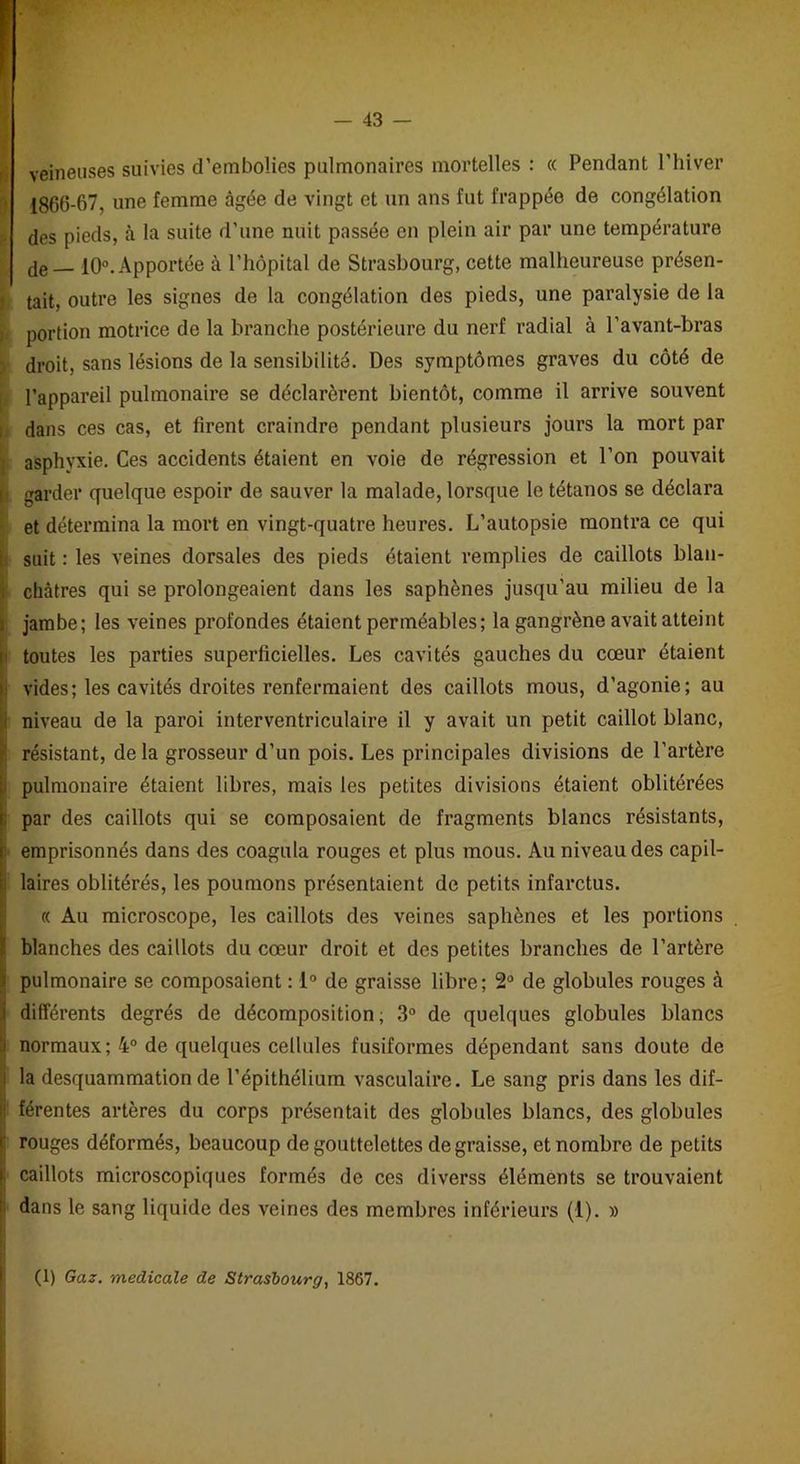veineuses suivies d’embolies pulmonaires mortelles : « Pendant l’hiver 1866-67, une femme âgée de vingt et un ans fut frappée de congélation des pieds, à la suite d’une nuit passée en plein air par une température de — 10°. Apportée à l’hôpital de Strasbourg, cette malheureuse présen- tait, outre les signes de la congélation des pieds, une paralysie de la portion motrice de la branche postérieure du nerf radial à l’avant-bras droit, sans lésions de la sensibilité. Des symptômes graves du côté de l’appareil pulmonaire se déclarèrent bientôt, comme il arrive souvent dans ces cas, et firent craindre pendant plusieurs jours la mort par asphyxie. Ces accidents étaient en voie de régression et l’on pouvait | garder quelque espoir de sauver la malade, lorsque le tétanos se déclara et détermina la mort en vingt-quatre heures. L’autopsie montra ce qui suit : les veines dorsales des pieds étaient remplies de caillots blan- châtres qui se prolongeaient dans les saphènes jusqu'au milieu de la jambe; les veines profondes étaient perméables; la gangrène avait atteint toutes les parties superficielles. Les cavités gauches du cœur étaient vides; les cavités droites renfermaient des caillots mous, d’agonie; au niveau de la paroi interventriculaire il y avait un petit caillot blanc, ' résistant, de la grosseur d’un pois. Les principales divisions de l’artère pulmonaire étaient libres, mais les petites divisions étaient oblitérées par des caillots qui se composaient de fragments blancs résistants, emprisonnés dans des coagula rouges et plus mous. Au niveau des capil- laires oblitérés, les poumons présentaient de petits infarctus. « Au microscope, les caillots des veines saphènes et les portions blanches des caillots du cœur droit et des petites branches de l’artère pulmonaire se composaient : 1° de graisse libre; 2° de globules rouges à I différents degrés de décomposition; 3° de quelques globules blancs normaux; 4° de quelques cellules fusiformes dépendant sans doute de i la desquammation de l’épithélium vasculaire. Le sang pris dans les dif- ‘ férentes artères du corps présentait des globules blancs, des globules rouges déformés, beaucoup de gouttelettes dégraissé, et nombre de petits : caillots microscopiques formés de ces diverss éléments se trouvaient dans le sang liquide des veines des membres inférieurs (1). » (1) Gaz. medicale de Strasbourg, 1867.