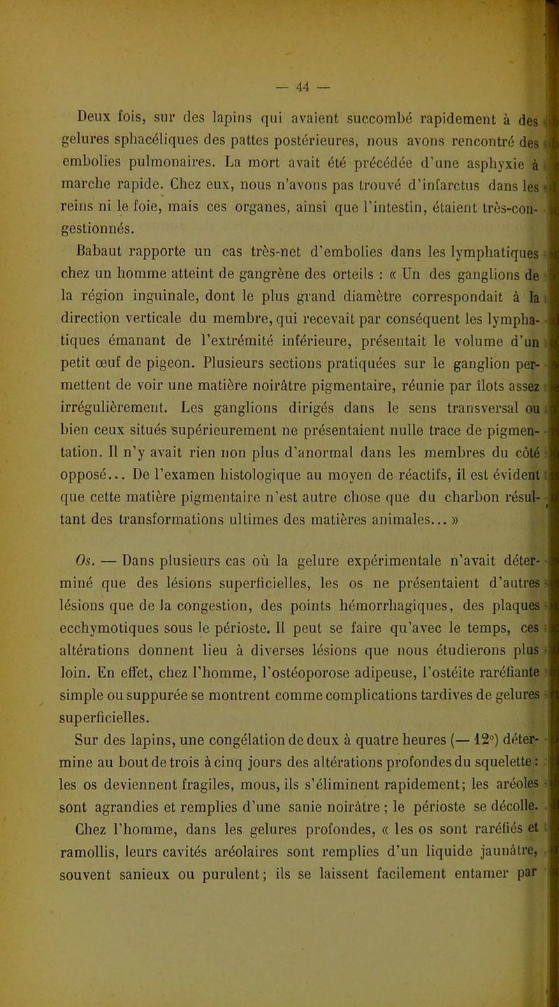 Deux fois, sur des lapins qui avaient succombé rapidement à des gelures sphacéliques des pattes postérieures, nous avons rencontré des s embolies pulmonaires. La mort avait été précédée d’une asphyxie à marche rapide. Chez eux, nous n’avons pas trouvé d’infarctus dans les - reins ni le foie, mais ces organes, ainsi que l’intestin, étaient très-con- gestionnés. Babaut rapporte un cas très-net d’embolies dans les lymphatiques chez un homme atteint de gangrène des orteils : « Un des ganglions de la région inguinale, dont le plus grand diamètre correspondait à la direction verticale du membre, qui recevait par conséquent les lympha- tiques émanant de l’extrémité inférieure, présentait le volume d’un petit œuf de pigeon. Plusieurs sections pratiquées sur le ganglion per- mettent de voir une matière noirâtre pigmentaire, réunie par îlots assez irrégulièrement. Les ganglions dirigés dans le sens transversal ou bien ceux situés supérieurement ne présentaient nulle trace de pigmen- tation. Il n’y avait rien non plus d’anormal dans les membres du côté opposé... De l’examen histologique au moyen de réactifs, il est évident' que cette matière pigmentaire n’est autre chose que du charbon résul- ■ tant des transformations ultimes des matières animales... » Os. — Dans plusieurs cas où la gelure expérimentale n’avait déter- miné que des lésions superficielles, les os ne présentaient d’autres - lésions que de la congestion, des points hémorrhagiques, des plaques- ecchymotiques sous le périoste. Il peut se faire qu’avec le temps, ces » altérations donnent lieu à diverses lésions que nous étudierons plus loin. En effet, chez l’homme, l’ostéoporose adipeuse, l’ostéite raréfiante simple ou suppurée se montrent comme complications tardives de gelures ■ superficielles. Sur des lapins, une congélation de deux à quatre heures (— 12°) déter- mine au bout de trois à cinq jours des altérations profondes du squelette: les os deviennent fragiles, mous, ils s’éliminent rapidement; les aréoles • sont agrandies et remplies d’une sanie noirâtre ; le périoste se décolle. Chez l’homme, dans les gelures profondes, « les os sont raréfiés et ramollis, leurs cavités aréolaires sont remplies d’un liquide jaunâtre, souvent sanieux ou purulent; ils se laissent facilement entamer par