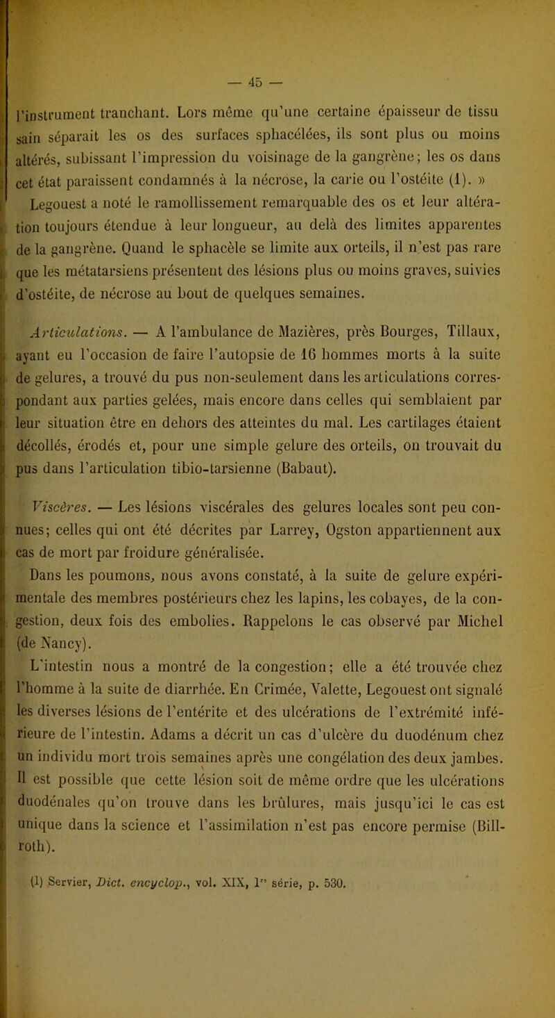 l’instrument tranchant. Lors même qu’une certaine épaisseur de tissu I sain séparait les os des surfaces spliacélées, ils sont plus ou moins altérés, subissant l’impression du voisinage de la gangrène; les os dans I Cet état paraissent condamnés à la nécrose, la carie ou l’ostéite (1). » [ Legouest a noté le ramollissement remarquable des os et leur altéra- tion toujours étendue à leur longueur, au delà des limites apparentes de la gangrène. Quand le sphacèle se limite aux orteils, il n’est pas rare que les métatarsiens présentent des lésions plus ou moins graves, suivies i d’ostéite, de nécrose au bout de quelques semaines. Articulations. — A l’ambulance de Mazières, près Bourges, Tillaux, ayant eu l’occasion de faire l’autopsie de 16 hommes morts à la suite de gelures, a trouvé du pus non-seulement dans les articulations corres- pondant aux parties gelées, mais encore dans celles qui semblaient par leur situation être en dehors des atteintes du mal. Les cartilages étaient décollés, érodés et, pour une simple gelure des orteils, on trouvait du pus dans l’articulation tibio-tarsienne (Babaut). Viscères. — Les lésions viscérales des gelures locales sont peu con- nues; celles qui ont été décrites par Larrey, Ogston appartiennent aux cas de mort par froidure généralisée. Dans les poumons, nous avons constaté, à la suite de gelure expéri- mentale des membres postérieurs chez les lapins, les cobayes, de la con- . gestion, deux fois des embolies. Rappelons le cas observé par Michel (de Nancy). L'intestin nous a montré de la congestion; elle a été trouvée chez l’homme à la suite de diarrhée. En Crimée, Valette, Legouest ont signalé les diverses lésions de l’entérite et des ulcérations de l’extrémité infé- rieure de l’intestin. Adams a décrit un cas d’ulcère du duodénum chez un individu mort trois semaines après une congélation des deux jambes. 11 est possible que cette lésion soit de même ordre que les ulcérations duodénales qu’on trouve dans les brûlures, mais jusqu’ici le cas est ; unique dans la science et l’assimilation n’est pas encore permise (Bill- roth). (1) Servier, Dict. encyclop., vol. XIX, 1” série, p. 530.