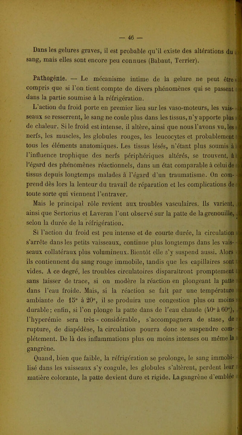 Dans les gelures graves, il est probable qu’il existe des altérations du j sang, mais elles sont encore peu connues (Babaut, Terrier). Pathogénie. — Le mécanisme intime de la gelure ne peut être < i compris que si l’on tient compte de divers phénomènes qui se passent dans la partie soumise à la réfrigération. L’action du froid porte en premier lieu sur les vaso-moteurs, les vais- seaux se resserrent, le sang ne coule plus dans les tissus, n’y apporte plus • ; de chaleur. Si le froid est intense, il altère, ainsi que nous l’avons vu, les nerfs, les muscles, les globules rouges, les leucocytes et probablement tous les éléments anatomiques. Les tissus lésés, n’étant plus soumis à l’influence trophique des nerfs périphériques altérés, se trouvent, à l’égard des phénomènes réactionnels, dans un état comparable à celui de tissus depuis longtemps malades à l’égard d’un traumatisme. On com- prend dès lors la lenteur du travail de réparation et les complications de •. toute sorte qui viennent l’entraver. Mais le principal rôle revient aux troubles vasculaires. Ils varient, ainsi que Sertorius et Laveran l’ont observé sur la patte de la grenouille, selon la durée de la réfrigération. Si l’action du froid est peu intense et de courte durée, la circulation s’arrête dans les petits vaisseaux, continue plus longtemps dans les vais- seaux collatéraux plus volumineux. Bientôt elle s’y suspend aussi. Alors ils contiennent du sang rouge immobile, tandis que les capillaires sont vides. A ce degré, les troubles circulatoires disparaîtront promptement sans laisser de trace, si on modère la réaction en plongeant la patte i dans l’eau froide. Mais, si la réaction se fait par une température ambiante de 15° à 20°, il se produira une congestion plus ou moins ■ durable; enfin, si l’on plonge la patte dans de l’eau chaude (40°à60ü), l’hyperémie sera très - considérable, s’accompagnera de stase, de rupture, de diapédèse, la circulation pourra donc se suspendre com- plètement. De là des inflammations plus ou moins intenses ou même la gangrène. Quand, bien que faible, la réfrigération se prolonge, le sang immobi- lisé dans les vaisseaux s’y coagule, les globules s’altèrent, perdent leur : matière colorante, la patte devient dure et rigide. La gangrène d’emblée :