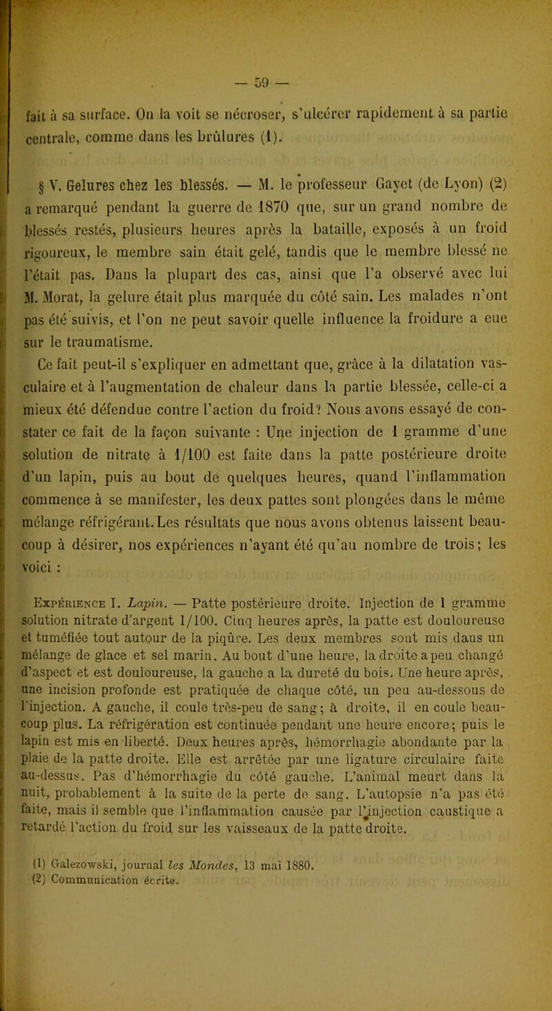 fait à sa surface. Ou la voit sc nécroser, s’ulcérer rapidement à sa partie centrale, comme dans les brûlures (1). § V. Gelures chez les blessés. — M. le professeur Gayct (de Lyon) (2) a remarqué pendant la guerre de 1870 que, sur un grand nombre de [blessés restés, plusieurs heures après la bataille, exposés à un froid rigoureux, le membre sain était gelé, tandis que le membre blessé ne l’était pas. Dans la plupart des cas, ainsi que l’a observé avec lui M. Morat, la gelure était plus marquée du côté sain. Les malades n’ont pas été suivis, et l’on ne peut savoir quelle influence la froidure a eue sur le traumatisme. Ce fait peut-il s’expliquer en admettant que, grâce à la dilatation vas- culaire et à l’augmentation de chaleur dans la partie blessée, celle-ci a mieux été défendue contre l’action du froid? Nous avons essayé de con- stater ce fait de la façon suivante : Une injection de 1 gramme d’une solution de nitrate à 1/100 est faite dans la patte postérieure droite d’un lapin, puis au bout dé quelques heures, quand l’inllammation commence à se manifester, les deux pattes sont plongées dans le même mélange réfrigérant.Les résultats que nous avons obtenus laissent beau- coup à désirer, nos expériences n’ayant été qu’au nombre de trois; les i voici : Expérience I. Lapin. — Patte postérieure droite. Injection de 1 gramme solution nitrate d’argent 1/100. Cinq heures après, la patte est douloureuse et tuméfiée tout autour de la piqûre. Les deux membres sont mis dans un mélange de glace et sel marin. Au bout d'une heure, la droite a peu changé d’aspect et est douloureuse, la gauche a la dureté du bois. Une heure après, une incision profonde est pratiquée de chaque côté, un peu au-dessous de l’iDjection. A gauche, il coule très-peu de sang ; à droite, il en coule beau- coup plus. La réfrigération est continuée pendant une heure encore; puis le lapin est mis en liberté. Deux heures après, hémorrhagie abondante par la plaie de la patte droite. Elle est arrêtée par une ligature circulaire faite au-dessus. Pas d’hémorrhagie du côté gauche. L’animal meurt dans la nuit, probablement à la suite de la perte de sang. L’autopsie n’a pas été faite, mais il semble que l'inflammation causée par l^njection caustique a retardé l’action du froid sur les vaisseaux de la patte droite. (1) Galezowski, journal les Mondes, 13 mai 1880. (2) Communication écrite.