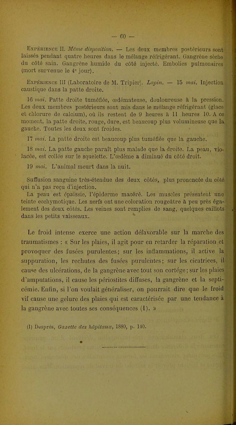 Expérience II. Même disposition. — Les deux membres postérieurs sont laissés pendant quatre heures dans lo mélange réfrigérant. Gangrène sèche du côté sain. Gangrène humide du côté injecté. Embolies pulmonaires (mort survenue le 4° jour). Expérience III (Laboratoire de M. Tripier). Lapin. — 15 mai. Injection caustique dans la patte droite. 16 mai. Patte droite tuméfiée, œdémateuse, douloureuse à la pression. Les deux membres postérieurs sont mis dans le mélange réfrigérant (glace et chlorure de calcium), où ils restent de 9 heures à 11 heures 10. A ce moment, la patte droite, rouge, dure, est beaucoup plus volumineuse que la gauche. Toutes les deux sont froides. 17 mai. La patte droite est beaucoup plus tuméfiée que la gauche. 18 mai. La patte gauche paraît plus malade que la droite. La peau, vio- lacée, est collée sur le squelette. L’œdème a diminué du côté droit. 19 mai. L'animal meurt dans la nuit. Suffusion sanguine très-étendue des deux côtés, plus prononcée du côté qui n’a pas reçu d’injection. La peau est épaissie, l'épiderme macéré. Les muscles présentent une teinte ecchymotique. Les nerfs ont une coloration rougeâtre à peu près éga- lement des deux côtés. Les veines sont remplies de sang, quelques caillots dans les petits vaisseaux. Le froid intense exerce une action défavorable sur la marche des traumatismes : « Sur les plaies, il agit pour en retarder la réparation et provoquer des fusées purulentes; sur les inflammations, il active la suppuration, les rechutes des fusées purulentes; sur les cicatrices, il cause des ulcérations, de la gangrène avec tout son cortège ; sur les plaies d’amputations, il cause les périostites diffuses, la gangrène et la septi- cémie. Enfin, si l’on voulait généraliser, on pourrait dire que le froid vif cause une gelure des plaies qui est caractérisée par une tendance à la gangrène avec toutes ses conséquences (1). » (1) Dusprés, Gazette des hôpitaux, 1880, p. 110.