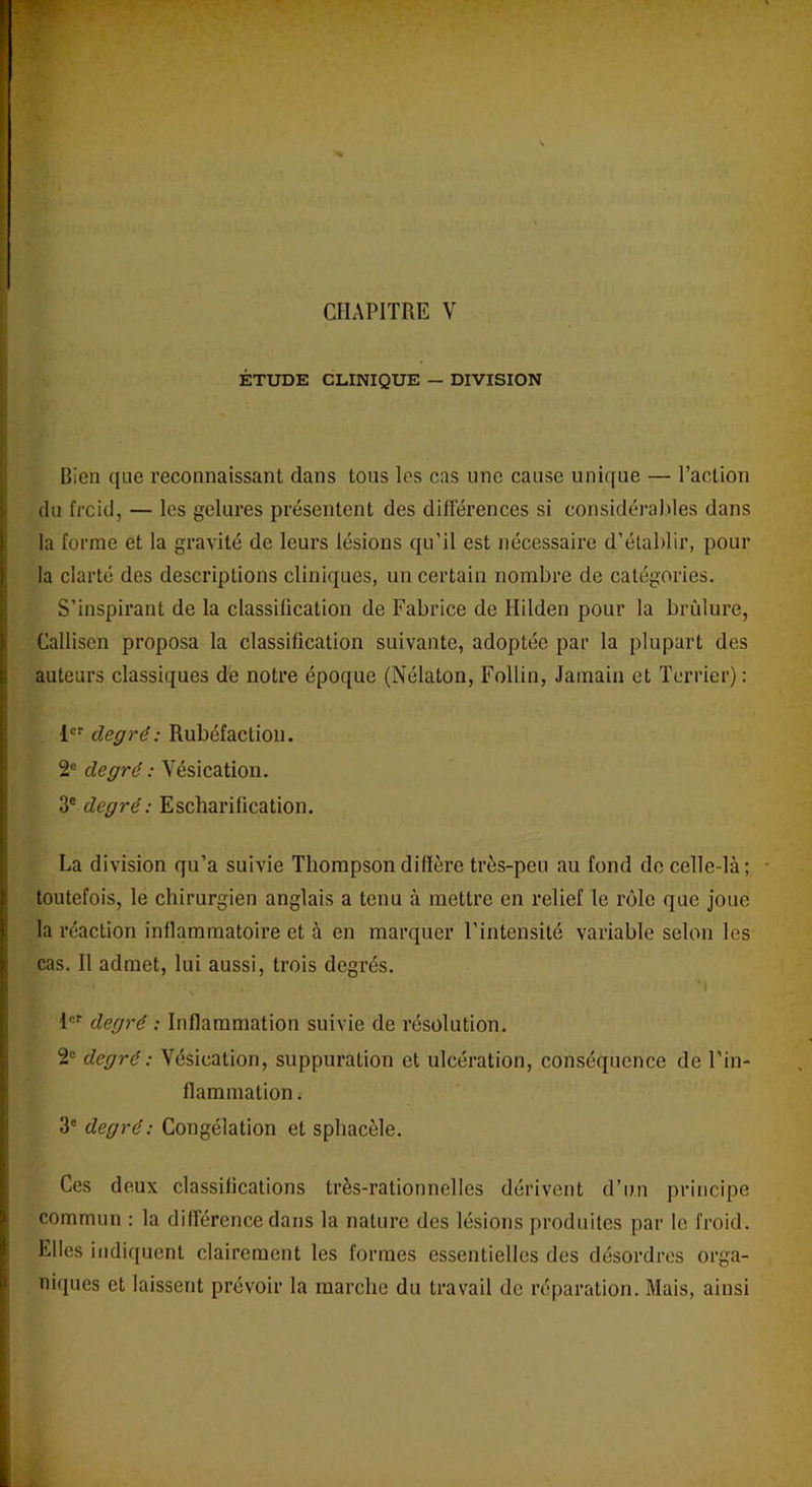 CHAPITRE Y ÉTUDE CLINIQUE — DIVISION Bien (jue reconnaissant dans tous les cas une cause unique — l’action du frcid, — les gelures présentent des différences si considérables dans la forme et la gravité de leurs lésions qu’il est nécessaire d’établir, pour la clarté des descriptions cliniques, un certain nombre de catégories. S’inspirant de la classification de Fabrice de Hilden pour la brûlure, Callisen proposa la classification suivante, adoptée par la plupart des auteurs classiques de notre époque (Nélaton, Follin, Jamain et Terrier): 1er degré: Rubéfaction. 2e degré : Vésication. 3e degré: Escharification. La division qu’a suivie Thompson diffère très-peu au fond de celle-là; • toutefois, le chirurgien anglais a tenu à mettre en relief le rôle que joue la réaction inflammatoire et à en marquer l’intensité variable selon les cas. Il admet, lui aussi, trois degrés. iji 1 , ’i 1er degré : Inflammation suivie de résolution. 2e degré : Vésication, suppuration et ulcération, conséquence de l'in- flammation . 3e degré: Congélation et sphacèle. Ces deux classifications très-rationnelles dérivent d’un principe commun : la différence dans la nature des lésions produites par le froid. Elles indiquent clairement les formes essentielles des désordres orga- niques et laissent prévoir la marche du travail de réparation. Mais, ainsi