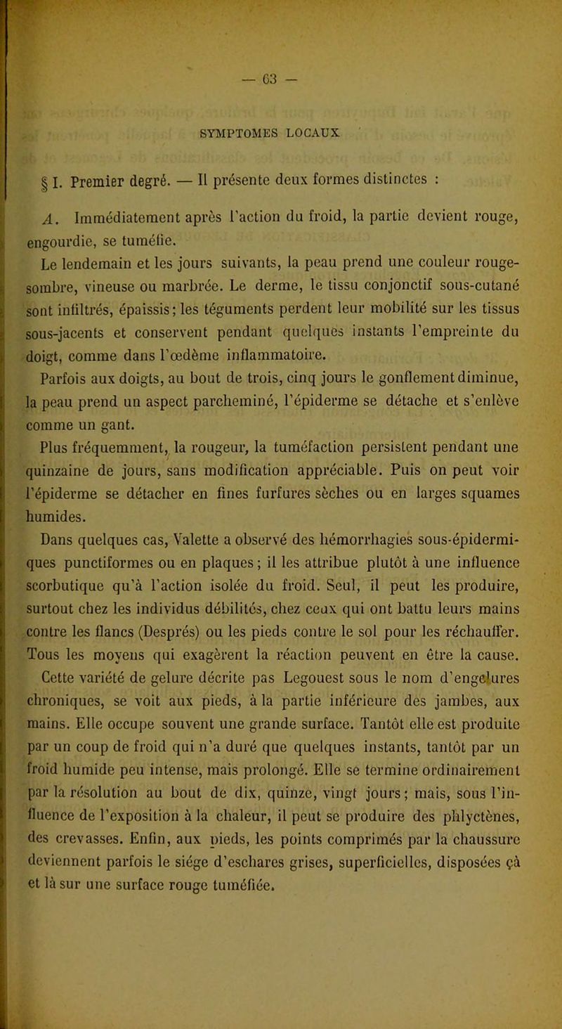— 03 - SYMPTOMES LOCAUX § I. Premier degré. — Il présente deux formes distinctes : A. Immédiatement après Faction du froid, la partie devient rouge, engourdie, se tuméfie. Le lendemain et les jours suivants, la peau prend une couleur rouge- sombre, vineuse ou marbrée. Le derme, le tissu conjonctif sous-cutané sont infiltrés, épaissis; les téguments perdent leur mobilité sur les tissus sous-jacents et conservent pendant quelques instants l’empreinte du doigt, comme dans l’œdème inflammatoire. Parfois aux doigts, au bout de trois, cinq jours le gonflement diminue, la peau prend un aspect parcheminé, l’épiderme se détache et s’enlève comme un gant. Plus fréquemment, la rougeur, la tuméfaction persistent pendant une quinzaine de jours, sans modification appréciable. Puis on peut voir l'épiderme se détacher en fines furfures sèches ou en larges squames humides. Dans quelques cas, Valette a observé des hémorrhagies sous-épidermi- ques punctiformes ou en plaques ; il les attribue plutôt à une influence scorbutique qu’à Faction isolée du froid. Seul, il peut les produire, surtout chez les individus débilités, chez ceux qui ont battu leurs mains contre les flancs (Després) ou les pieds contre le sol pour les réchauffer. Tous les moyens qui exagèrent la réaction peuvent en être la cause. Cette variété de gelure décrite pas Legouest sous le nom d’enge’ures chroniques, se voit aux pieds, à la partie inférieure des jambes, aux mains. Elle occupe souvent une grande surface. Tantôt elle est produite par un coup de froid qui n’a duré que quelques instants, tantôt par un froid humide peu intense, mais prolongé. Elle se termine ordinairement par la résolution au bout de dix, quinze, vingt jours; mais, sous l’in- fluence de l’exposition à la chaleur, il peut se produire des phlyctènes, des crevasses. Enfin, aux pieds, les points comprimés par la chaussure deviennent parfois le siège d’eschares grises, superficielles, disposées çà et là sur une surface rouge tuméfiée.