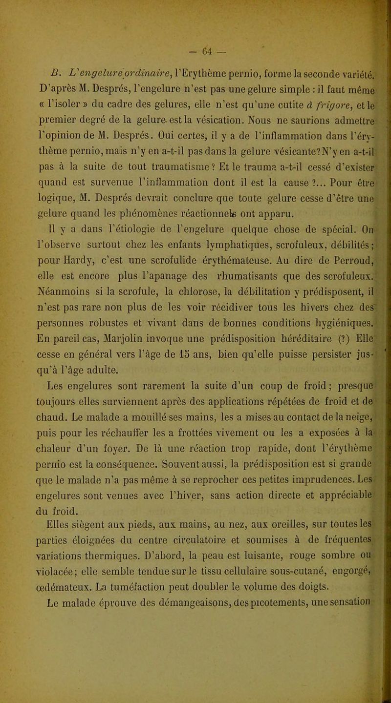 B. L'engelure ordinaire, l’Erythème pernio, forme la seconde variété. D’après M. Després, l’engelure n’est pas une gelure simple : il faut même « l’isoler » du cadre des gelures, elle n’est qu’une cutite à frigore, et le premier degré de la gelure est la vésication. Nous ne saurions admettre « l’opinion de M. Després. Oui certes, il y a de l’inflammation dans l’éry- thème pernio, mais n’y en a-t-il pas dans la gelure vésicanle?N’y en a-t-il pas à la suite de tout traumatisme? Et le trauma a-t-il cessé d’exister quand est survenue l’inflammation dont il est la cause?... Pour être logique, M. Després devrait conclure que toute gelure cesse d’être une gelure quand les phénomènes réactionnels ont apparu. Il y a dans l’étiologie de l’engelure quelque chose de spécial. On l’observe surtout chez les enfants lymphatiques, scrofuleux, débilités; pour Hardy, c’est une scrofulide érythémateuse. Au dire de Perroud, elle est encore plus l’apanage des rhumatisants que des scrofuleux. Néanmoins si la scrofule, la chlorose, la débilitation y prédisposent, il n’est pas rare non plus de les voir récidiver tous les hivers chez des' personnes robustes et vivant dans de bonnes conditions hygiéniques. En pareil cas, Marjolin invoque une prédisposition héréditaire (?) Elle cesse en général vers l’âge de 15 ans, bien qu’elle puisse persister jus- qu’à l’âge adulte. Les engelures sont rarement la suite d’un coup de froid; presque toujours elles surviennent après des applications répétées de froid et de chaud. Le malade a mouillé ses mains, les a mises au contact de la neige, puis pour les réchaufl'er les a frottées vivement ou les a exposées à la chaleur d’un foyer. De là une réaction trop rapide, dont l’érythème pernio est la conséquence. Souvent aussi, la prédisposition est si grande que le malade n’a pas même à se reprocher ces petites imprudences. Les engelures sont venues avec l’hiver, sans action directe et appréciable du froid. Elles siègent aux pieds, aux mains, au nez, aux oreilles, sur toutes les parties éloignées du centre circulatoire et soumises à de fréquentes variations thermiques. D’abord, la peau est luisante, rouge sombre ou violacée; elle semble tendue sur le tissu cellulaire sous-cutané, engorgé, œdémateux. La tuméfaction peut doubler le volume des doigts. Le malade éprouve des démangeaisons, des picotements, une sensation