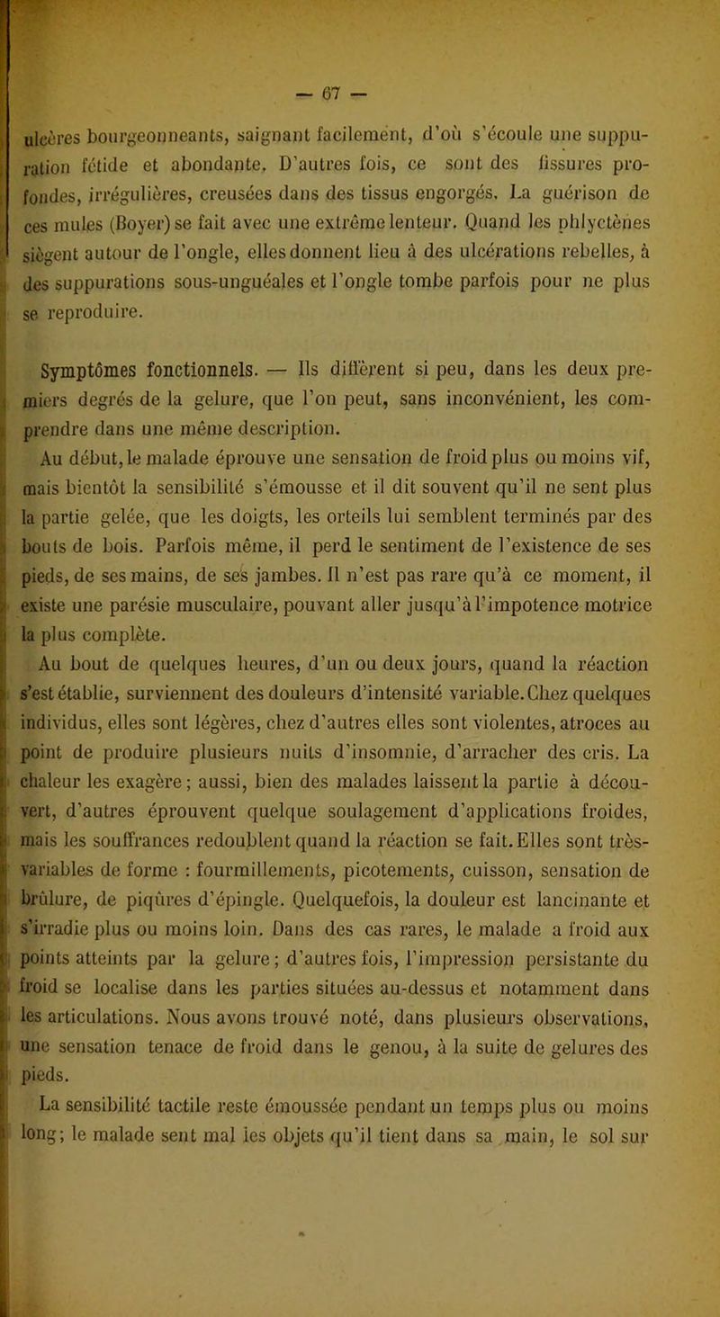 ulcères bourgeonneants, saignant facilement, d’oîi s’écoule une suppu- ration fétide et abondante. D’autres fois, ce sont des fissures pro- fondes, irrégulières, creusées dans des tissus engorgés, La guérison de !f ces mules (Boyer) se fait avec une extrême lenteur. Quand les phlyctènes siègent autour de l’ongle, elles donnent lieu à des ulcérations rebelles, à des suppurations sous-unguéales et l’ongle tombe parfois pour ne plus j se reproduire. Symptômes fonctionnels. — Ils diffèrent si peu, dans les deux pre- miers degrés de la gelure, que l’on peut, sans inconvénient, les com- prendre dans une même description. Au début, le malade éprouve une sensation de froid plus ou moins vif, mais bientôt la sensibilité s’émousse et il dit souvent qu’il ne sent plus la partie gelée, que les doigts, les orteils lui semblent terminés par des bouts de bois. Parfois même, il perd le sentiment de l’existence de ses pieds, de ses mains, de ses jambes, fl n’est pas rare qu’à ce moment, il existe une parésie musculaire, pouvant aller jusqu’à l’impotence motrice i la plus complète. Au bout de quelques heures, d’un ou deux jours, quand la réaction s’est établie, surviennent des douleurs d’intensité variable. Chez quelques individus, elles sont légères, chez d’autres elles sont violentes, atroces au point de produire plusieurs nuits d'insomnie, d’arracher des cris. La chaleur les exagère; aussi, bien des malades laissent la partie à décou- vert, d’autres éprouvent quelque soulagement d’applications froides, I mais les souffrances redoublent quand la réaction se fait. Elles sont très- variables de forme : fourmillements, picotements, cuisson, sensation de brûlure, de piqûres d’épingle. Quelquefois, la douleur est lancinante et s’irradie plus ou moins loin. Dans des cas rares, le malade a froid aux points atteints par la gelure ; d’autres fois, l’impression persistante du froid se localise dans les parties situées au-dessus et notamment dans les articulations. Nous avons trouvé noté, dans plusieurs observations, une sensation tenace de froid dans le genou, à la suite de gelures des pieds. La sensibilité tactile reste émoussée pendant un temps plus ou moins long; le malade sent mal ies objets qu’il tient dans sa main, le sol sur