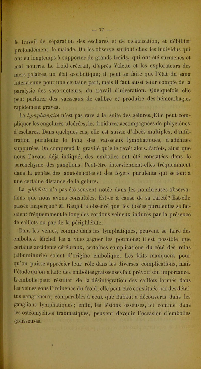 le travail de séparation des eschares et de cicatrisation, et débiliter profondément le malade. On les observe surtout chez les individus qui ont eu longtemps à supporter de grands froids, qui ont été surmenés et mal nourris. Le froid créerait, d’après Valette et les explorateurs des mers polaires, un état scorbutique; il peut se faire que l’état du sang intervienne pour une certaine part, mais il faut aussi tenir compte de la paralysie des vaso-moteurs, du travail d’ulcération. Quelquefois elle peut perforer des vaisseaux de calibre et produire des hémorrhagies rapidement graves. La lymphangite n’est pas rare à la suite des gelures..Elle peut com- pliquer les engelures ulcérées, les froidures accompagnées de pldyctènes d’eschares. Dans quelques cas, elle est suivie d’abcès multiples, d’inlil- tration purulente le long des vaisseaux lymphatiques, d’adénites suppurées. On comprend la gravité qu’elle revêt alors. Parfois, ainsi que nous l’avons déjà indiqué, des embolies ont été constatées dans le parenchyme des ganglions. Peut-être interviennent-elles fréquemment dans la genèse des angioleucites et des foyers purulents qui se font à une certaine distance de la gelure. La phlébite n’a pas été souvent notée dans les nombreuses observa- tions que nous avons consultées. Est-ce à cause de sa rareté? Est-elle passée inaperçue? M. Gaujot a observé que les fusées purulentes se fai- saient fréquemment le long des cordons veineux indurés par la présence de caillots ou par de la périphlébite. Dans les veines, comme dans les lymphatiques, peuvent se faire des embolies. Michel les a vues gagner les poumons; il est possible que certains accidents cérébraux, certaines complications du côté des reins (albuminurie) soient d’origine embolique. Les faits manquent pour qu’on puisse apprécier leur rôle dans les diverses complications, mais l’étude qu’on a faite des embolies graisseuses fait prévoir son importance. L’embolie peut résulter de la désintégration des caillots formés dans les veines sous P influence du froid, elle peut être constituée par des détri- tus gangréneux, comparables à ceux que Babaut a découverts dans les ganglions lymphatiques; enfui, les lésions osseuses, ici comme dans les ostéomyélites traumatiques, peuvent devenir l’occasion d’embolies graisseuses.