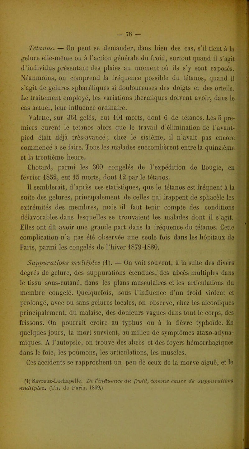 Tétanos. — On peut se demander, dans bien des cas, s’il tient à la gelure elle-même ou à l’action générale du froid, surtout quand il s’agit d’individus présentant des plaies au moment où ils s’y sont exposés. Néanmoins, on comprend la fréquence possible du tétanos, quand il s’agit de gelures sphacéliques si douloureuses des doigts et des orteils. Le traitement employé, les variations thermiques doivent avoir, dans le cas actuel, leur influence ordinaire. Valette, sur 361 gelés, eut 101 morts, dont 6 de tétanos. Les 5 pre- miers eurent le tétanos alors que le travail d’élimination de l’avant- pied était déjà très-avancé ; chez le sixième, il n’avait pas encore commencé à se faire. Tous les malades succombèrent entre la quinzième et la trentième heure. Chotard, parmi les 300 congelés de l’expédition de Bougie, en février 1852, eut 15 morts, dont 12 par le tétanos. Il semblerait, d’après ces statistiques, que le tétanos est fréquent à la suite des gelures, principalement de celles qui frappent de sphacèle les extrémités des membres, mais >il faut tenir compte des conditions défavorables dans lesquelles se trouvaient les malades dont il s’agit. Elles ont dû avoir une grande part dans la fréquence du tétanos. Cette complication n’a pas été observée une seule fois dans les hôpitaux de Paris, parmi les congelés de l’hiver 1879-1880. Suppurations multiples (1). — On voit souvent, à la suite des divers degrés de gelure, des suppurations étendues, des abcès multiples dans le tissu sous-cutané, dans les plans musculaires et les articulations du membre congelé. Quelquefois, sous l’influence d’un froid violent et prolongé, avec ou sans gelures locales, on observe, chez les alcooliques principalement, du malaise, des douleurs vagues dans tout le corps, des frissons. On pourrait croire au typhus ou à la fièvre typhoïde. En quelques jours, la mort survient, au milieu de symptômes ataxo-adyna- miques. A l’autopsie, on trouve des abcès et des foyers hémorrhagiques dans le foie, les poumons, les articulations, les muscles. Ces accidents se rapprochent un peu de ceux de la morve aiguë, et le (1) Savreux-Lachapelle. De l'influence du froid, comme cause de suppurations multiples. (Th. de Paris, 1869()