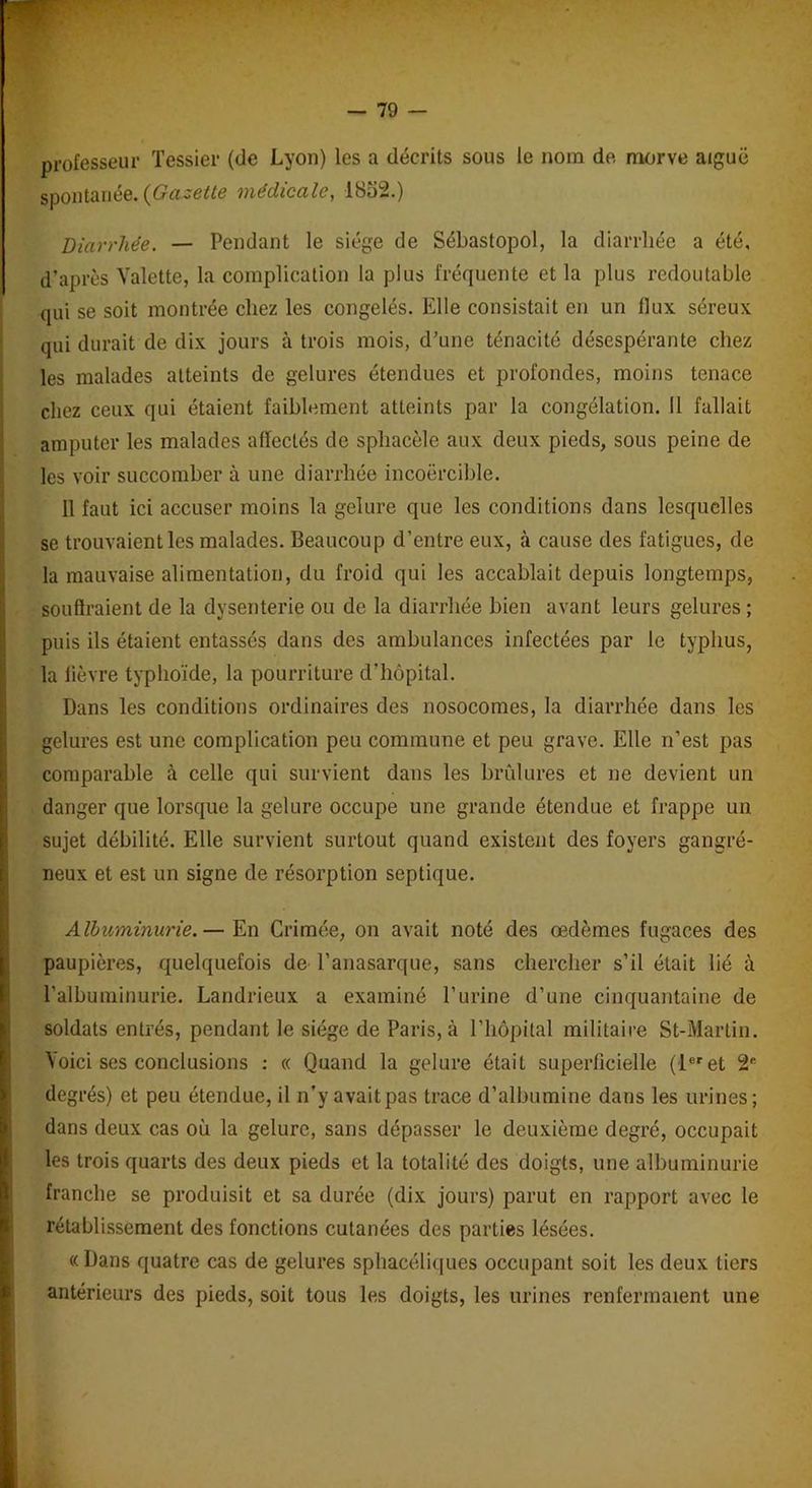 professeur Tessier (de Lyon) les a décrits sous le nom de morve aiguë spontanée. {Gazette médicale, 1852.) Diarrhée. — Pendant le siège de Sébastopol, la diarrhée a été, d’après Valette, la complication la plus fréquente et la plus redoutable qui se soit montrée chez les congelés. Elle consistait en un llux séreux qui durait de dix jours à trois mois, d’une ténacité désespérante chez les malades atteints de gelures étendues et profondes, moins tenace chez ceux qui étaient faiblement atteints par la congélation. Il fallait amputer les malades affectés de sphacèle aux deux pieds, sous peine de les voir succomber à une diarrhée incoercible. 11 faut ici accuser moins la gelure que les conditions dans lesquelles se trouvaient les malades. Beaucoup d’entre eux, à cause des fatigues, de la mauvaise alimentation, du froid qui les accablait depuis longtemps, I souffraient de la dysenterie ou de la diarrhée bien avant leurs gelures ; puis ils étaient entassés dans des ambulances infectées par le typhus, la fièvre typhoïde, la pourriture d’hôpital. Dans les conditions ordinaires des nosocomes, la diarrhée dans les gelures est une complication peu commune et peu grave. Elle n’est pas comparable à celle qui survient dans les brûlures et ne devient un danger que lorsque la gelure occupe une grande étendue et frappe un sujet débilité. Elle survient surtout quand existent des foyers gangré- neux et est un signe de résorption septique. Albuminurie.— En Crimée, on avait noté des œdèmes fugaces des paupières, quelquefois de l’anasarque, sans chercher s’il était lié à l'albuminurie. Landrieux a examiné l’urine d’une cinquantaine de soldats entrés, pendant le siège de Paris, à l’hôpital militaire St-Martin. Voici ses conclusions : « Quand la gelure était superficielle (1er et 2e degrés) et peu étendue, il n’y avaitpas trace d’albumine dans les urines; dans deux cas où la gelure, sans dépasser le deuxième degré, occupait les trois quarts des deux pieds et la totalité des doigts, une albuminurie franche se produisit et sa durée (dix jours) parut en rapport avec le rétablissement des fonctions cutanées des parties lésées. «Dans quatre cas de gelures sphacéliques occupant soit les deux tiers antérieurs des pieds, soit tous les doigts, les urines renfermaient une