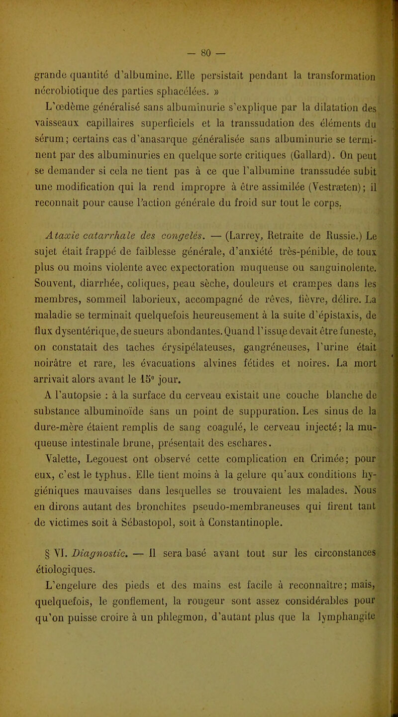 grande quantité d’albumine. Elle persistait pendant la transformation nécrobiotique des parties sphacélées. » L’œdème généralisé sans albuminurie s’explique par la dilatation des vaisseaux capillaires superficiels et la transsudalion des éléments du sérum; certains cas d’anasarque généralisée sans albuminurie se termi- nent par des albuminuries en quelque sorte critiques (Gallard). On peut se demander si cela ne tient pas à ce que l’albumine transsudée subit une modification qui la rend impropre à être assimilée (Vestræten) ; il reconnaît pour cause l’action générale du froid sur tout le corps. Ataxie catarrhale des congelés. —(Larrey, Retraite de Russie.) Le sujet était frappé de faiblesse générale, d’anxiété très-pénible, de toux plus ou moins violente avec expectoration muqueuse ou sanguinolente. Souvent, diarrhée, coliques, peau sèche, douleurs et crampes dans les membres, sommeil laborieux, accompagné de rêves, fièvre, délire. La maladie se terminait quelquefois heureusement à la suite d’épistaxis, de ilux dysentérique, de sueurs abondantes. Quand l’issue devait être funeste, on constatait des taches érysipélateuses, gangréneuses, l’urine était noirâtre et rare, les évacuations alvines fétides et noires. La mort arrivait alors avant le 15° jour. A l’autopsie : à la surface du cerveau existait une couche blanche de substance albuminoïde sans un point de suppuration. Les sinus de la dure-mère étaient remplis de sang coagulé, le cerveau injecté; la mu- queuse intestinale brune, présentait des eschares. Valette, Legouest ont observé cette complication en Crimée; pour eux, c’est le typhus. Elle tient moins à la gelure qu’aux conditions hy- giéniques mauvaises dans lesquelles se trouvaient les malades. Nous en dirons autant des bronchites pseudo-membraneuses qui firent tant de victimes soit à Sébastopol, soit à Constantinople. § VL Diagnostic. — 11 sera basé avant tout sur les circonstances étiologiques. L’engelure des pieds et des mains est facile à reconnaître; mais, quelquefois, le gonflement, la rougeur sont assez considérables pour qu’on puisse croire à un phlegmon, d’autant plus que la lymphangite