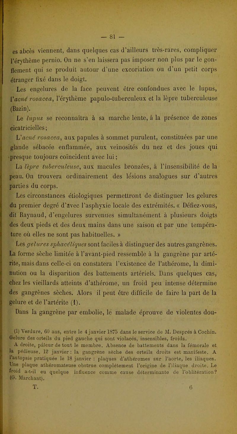 es abcès viennent, dans quelques cas d’ailleurs très-rares, compliquer l'érythème pernio. On ne s’en laissera pas imposer non plus par le gon- flement qui se produit autour d’une excoriation ou d’un petit corps étranger fixé dans le doigt. Les engelures de la face peuvent être confondues avec le lupus, ['acné rosacea, l’érythème papulo-tuberculeux et la lèpre tuberculeuse (Bazin). Le lupus se reconnaîtra à sa marche lente, à la présence de zones cicatricielles ; L'acné rosacea, aux papules à sommet purulent, constituées par une glande sébacée enflammée, aux veinosités du nez et des joues qui presque toujours coïncident avec lui ; La lèpre tuberculeuse, aux macules bronzées, à l’insensibilité de la peau. On trouvera ordinairement des lésions analogues sur d’autres parties du corps. Les circonstances étiologiques permettront de distinguer les gelures du premier degré d’avec l’asphyxie locale des extrémités, (c Défiez-vous, dit Raynaud, d’engelures survenues simultanément à plusieurs doigts des deux pieds et des deux mains dans une saison et par une tempéra- ture où elles ne sont pas habituelles. » Les pelures sphacéliques sont faciles à distinguer des autres gangrènes. La forme sèche limitée à l’avant-pied ressemble à la gangrène par arté- rite, mais dans celle-ci on constatera l’existence de l’athérome, la dimi- nution ou la disparition des battements artériels. Dans quelques cas, chez les vieillards atteints d’athérome, un froid peu intense détermine des gangrènes sèches. Alors il peut être difficile de faire la part de la gelure et de l’artérite (1). Dans la gangrène par embolie, le malade éprouve de violentes dou- (1) Verdure, 60 aus, entre le 4 janvier 1875 dans le service de M. Després à Cochin. Gelure des orteils du pied gauche qui sont violacés, insensibles, froids. Adroite, pâleur de tout le membre. Absence de battements dans la fémorale et la pédieuse. 12 janvier: la gangrène sèche des orteils droits est manifeste. A l’autopsie pratiquée le 18 janvier : plaques d’athéromes sur l’aorte, les iliaques. Une plaque athéromateuse obstrue complètement l’origine de l’iliaque droite. Le froid a-t-il eu quelque influence comme cause déterminante de l’oblitération? (G. Marchant). T. G