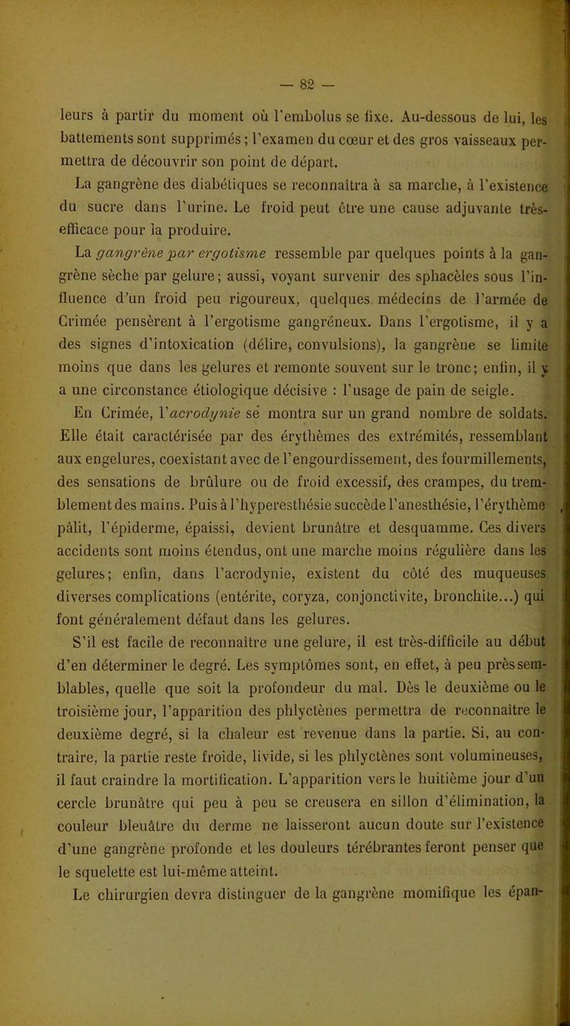 leurs à partir du moment où l'embolus se fixe. Au-dessous de lui, les battements sont supprimés ; l’examen du cœur et des gros vaisseaux per- mettra de découvrir son point de départ. La gangrène des diabétiques se reconnaîtra à sa marche, à l’existence du sucre dans l’urine. Le froid peut être une cause adjuvante très- efficace pour la produire. La gangrène 'par ergotisme ressemble par quelques points à la gan- grène sèche par gelure; aussi, voyant survenir des sphacèles sous l’in- fluence d’un froid peu rigoureux, quelques médecins de l’armée de Grimée pensèrent à l’ergotisme gangréneux. Dans l’ergotisme, il y a des signes d’intoxication (délire, convulsions), la gangrène se limite moins que dans les gelures et remonte souvent sur le tronc; enfin, il y a une circonstance étiologique décisive : l’usage de pain de seigle. En Crimée, Y acrodynie sé montra sur un grand nombre de soldats. Elle était caractérisée par des érythèmes des extrémités, ressemblant aux engelures, coexistant avec de l’engourdissement, des fourmillements, des sensations de brûlure ou de froid excessif, des crampes, du trem- blement des mains. Puis à l’hyperesthésie succède l’anesthésie, l’érythème pâlit, l’épiderme, épaissi, devient brunâtre et desquamme. Ces divers accidents sont moins étendus, ont une marche moins régulière dans les gelures; enfin, dans l’acrodynie, existent du côté des muqueuses diverses complications (entérite, coryza, conjonctivite, bronchite...) qui font généralement défaut dans les gelures. S’il est facile de reconnaître une gelure, il est très-difficile au début d’en déterminer le degré. Les symptômes sont, en effet, à peu près sem- blables, quelle que soit la profondeur du mal. Dès le deuxième ou le troisième jour, l’apparition des phlyctènes permettra de reconnaître le deuxième degré, si la chaleur est revenue dans la partie. Si, au con- traire, la partie reste froide, livide, si les phlyctènes sont volumineuses, il faut craindre la mortification. L’apparition vers le huitième jour d’un cercle brunâtre qui peu à peu se creusera en sillon d’élimination, la couleur bleuâtre du derme ne laisseront aucun doute sur l’existence d’une gangrène profonde et les douleurs térébrantes feront penser que le squelette est lui-même atteint. Le chirurgien devra distinguer de la gangrène momilique les épan-