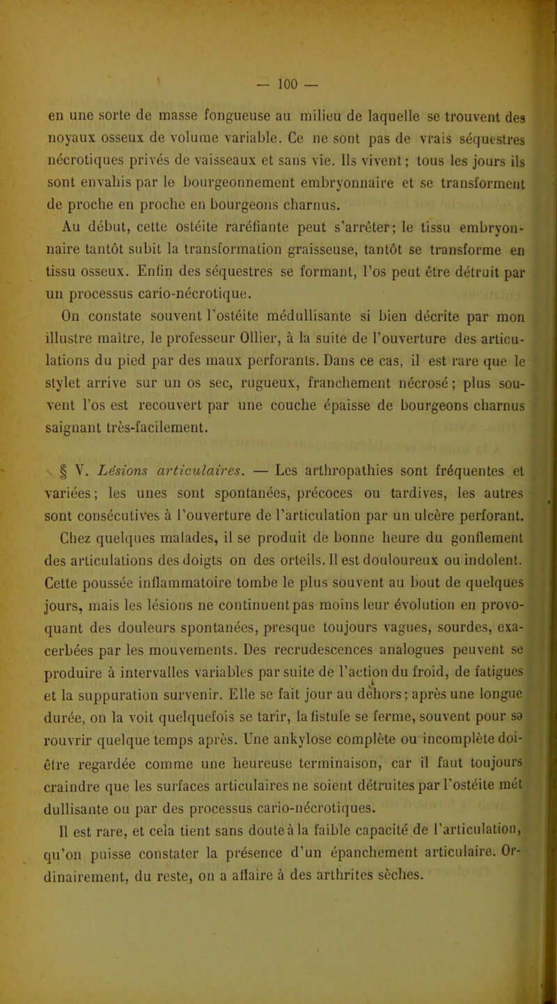 en une sorte de masse fongueuse au milieu de laquelle se trouvent des noyaux osseux de volume variable. Ce ne sont pas de vrais séquestres nécrotiques privés de vaisseaux et sans vie. Ils vivent; tous les jours ils sont envahis par le bourgeonnement embryonnaire et se transforment de proche en proche en bourgeons charnus. Au début, cette ostéite raréfiante peut s’arrêter; le tissu embryon- naire tantôt subit la transformation graisseuse, tantôt se transforme en tissu osseux. Enfin des séquestres se formant, l’os peut être détruit par un processus cario-nécrotique. On constate souvent l’ostéite médullisante si bien décrite par mon illustre maître, le professeur Ollier, à la suite de l’ouverture des articu- lations du pied par des maux perforants. Dans ce cas, il est rare que le stylet arrive sur un os sec, rugueux, franchement nécrosé ; plus sou- vent l’os est recouvert par une couche épaisse de bourgeons charnus saignant très-facilement. § V. Lésions articulaires. — Les arlhropathies sont fréquentes et variées; les unes sont spontanées, précoces ou tardives, les autres sont consécutives à l’ouverture de l’articulation par un ulcère perforant. Chez quelques malades, il se produit de bonne heure du gonflement des articulations des doigts on des orteils. 11 est douloureux ou indolent. Cette poussée inflammatoire tombe le plus souvent au bout de quelques jours, mais les lésions ne continuent pas moins leur évolution en provo- quant des douleurs spontanées, presque toujours vagues, sourdes, exa- cerbées par les mouvements. Des recrudescences analogues peuvent se produire à intervalles variables par suite de l’action du froid, de fatigues et la suppuration survenir. Elle se fait jour au dehors; après une longue durée, on la voit quelquefois se tarir, la listule se ferme, souvent pour sa rouvrir quelque temps après. Une ankylosé complète ou incomplète doi- être regardée comme une heureuse terminaison, car il faut toujours craindre que les surfaces articulaires ne soient détruites par l’ostéite mét dullisante ou par des processus cario-nécrotiques. Il est rare, et cela tient sans doute à la faible capacité de l’articulation, qu’on puisse constater la présence d’un épanchement articulaire. Or- dinairement, du reste, on a affaire à des arthrites sèches.