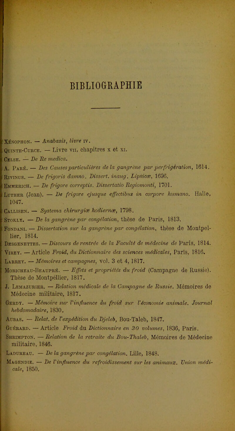 BIBLIOGRAPHIE Xénophon. — Anabasis, livre iv. Quinte-Curce. — Livre va, chapitres x et xi. Celse. — De Re medica. A. Paré. — Des Causes particulières delà gangrène par perfrigèration, 1614. Rivinus. — De frigoris damno. Dissert, inaug. Lipsicæ, 1696. Emmerich. — De frigore correptis. Dissertatio Regiomonti, 1701. Luther (Jean). — De frigore ejuscpue effectibus in corpore humano. Halle, 1047. Callisen. — Systema chirurgiœ hodiernœ, 1798. Stokly. —De la gangrène par congélation, thèse de Paris, 1813. Fondani. — Dissertation sur la gangrène par congélation, thèse de Montpel- lier, 1814. Desgenettes. —Discours de rentrée de la Faculté de médecine de Paris, 1814. Virey. —Article Froid, du Dictionnaire des sciences médicales, Paris, 1816. Larrey. — Mémoires et campagnes, vol. 3 et 4, 1817. Moricheau-Beaupré. — Effets et propriétés du froid (Campagne de Russie). Thèse de Montpéllier, 1817. J. Lemazurier. — Relation médicale de la Campagne de Russie. Mémoires de Médecine militaire, 1817. Gerdy. — Mémoire sur l'influence du froid sur l'économie animale. Journal hebdomadaire, 1830. Aubas. — Relat. de l'expédition du Djeleb, Bou-Taleb, 1847. Guérard. — Article Froid du Dictionnaire en 30 volumes, 1836, Paris. Shrimpton. — Relation de la retraite du Bou-Thaleb, Mémoires de Médecine militaire, 1846. Ladureau. —De la gangrène par congélation. Lille, 1848. Magendie. — De Vinfluence du refroidissement sur les animaux. Union médi- cale, 1850.
