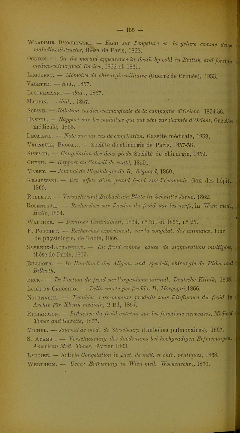 Wladimir Dmoohow&ki. — Essai sur Vengelure et la gelure comme deux maladies distinctes, tliôfee de Paris, 1852. Ogston. — On the morbid appearence in death by cold in British and foreign médico-chirurgical Revieio, 1855 et 1861. Legouest. — Mémoire de chirurgie militaire (Guerre de Crimée), 1855. Valette. — ibid., 1857. Lustremann. —ibid., 1857. Maupin. — ibid., 1857. Scrive. — Relation médico-chirurgicale de la campagne d'Orient, 1854-56. Haspel. — Rapport sur les maladies qui ont sévi sur l'armée d'Oricnt, Gazette médicale, 1855. Décaissé. — Note sur un cas de congélation. Gazette médicale, 1858. Verneuil, Broca... — Société de chirurgie de Paris, 1857-58. Sistach. — Congélation dxs deux pieds. Société de chirurgie, 1859. Chenu. — Rapport au Conseil de santé. 1859. Mare y. — Journal de Physiologie de B. Séquard, 1860. Krajewski. — Des effets d’un grand froid sur l'économie. Gaz. des liôpit., 1860. Rollett, — Yersuchc und Beobacham Blute in Schmit's Jarhb. 1862. Rosenthal. — Recherches sur l'action du froid sur les nerfs, in Wien med., Halle, 1864. Walther. — Berliner Ccntralblatt, 1804. n° 51, et 1865, n° 25. F. Pouchet. — Recherches expériment. sur la congélat. des animaux. Jour de physiologie, de Robin, 1866. Savreux-Lachapelle. — Du froid comme cause de suppurations multiples, . thèse de Paris, 1869. Billroth. — In Ilandbuch des Allgem. und speciell. chirurgie de Pitha und ' Billroth. Beck. — De l'action du froid sur l’organisme animal. Deutsche Klinik, 1868. Luigi de Crecchio. — Délia morte per fredclo. II. Morgagni, 1866. Notiinàgel. — Troubles vaso-moteurs produits sous l'influence du froid, in Archiv fur Klinik mcdicin, 2 Bd, 1867. Richardson. — Influence du froid extrême sur les fonctions nerveuses. Medical Times and Gazette, 1867. Michel.— Journal de méd. de Strasbourg (Embolies pulmonaires), 1867. S. Adams . — Yerschwarung clés duodénums bei hochgradigcn Erfrierungen. American Med. Times, février 1863. Laugier. — Article Congélation in Dict. de méd. et chir. pratiques, 1868. Wertheim. — Ueber Erfrierung in Wien med. Wochenschr., 1870.