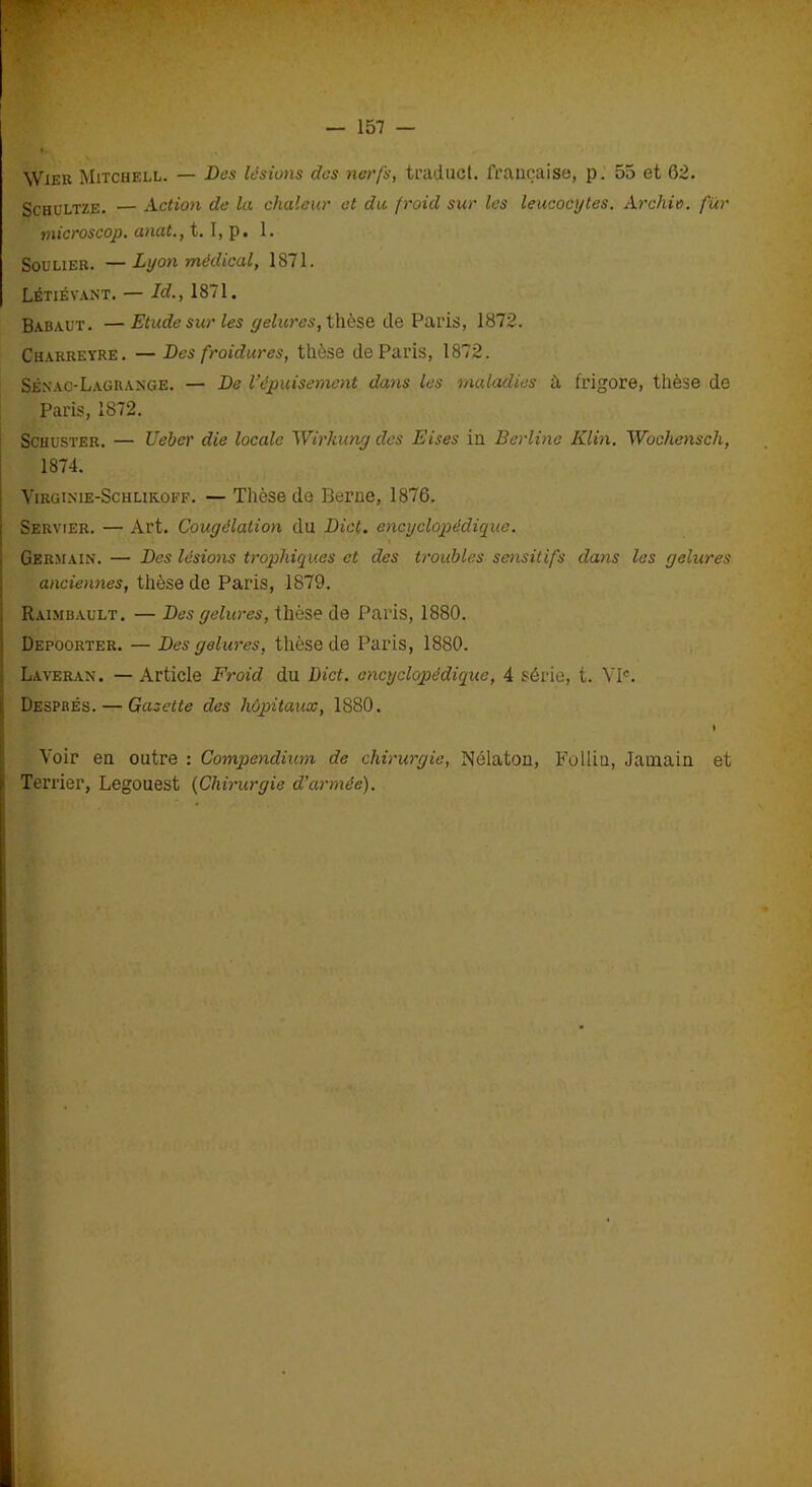 — 157 — Wier Mitchell. — Des lésions clcs nerfs, ti'aduct. française, p. 55 et 62. Schultze. — Action de la chaleur et du froid sur les leucocytes. Archio. fur tnicroscop. anat., t. I, p. 1. Soulier. — Lyon médical, 1871. Létiévant. — Id., 1871. Babaut. —Etude sur les gelures, thèse de Paris, 1872. Charreyre. — Des froidures, thèse de Paris, 1872. Sénao-Lagrange. — De l’épuisement dans les maladies à frigore, thèse de Paris, 1872. Schuster. — Uebcr die locale Wirhung des Eises in Berline Klin. Wochensch, 1874. Virgi.nie-Schlik.off. — Thèse de Berne, 1876. Servier. — Art. Congélation du Dict. encyclopédique. Germain. — Des lésions trophiques et des troubles sensitifs dans les gelures anciennes, thèse de Paris, 1879. Raimbault. — Des gelures, thèse de Paris, 1880. Depoorter. — Des gelures, thèse de Paris, 1880. Laveran. — Article Froid du Dict. encyclopédique, 4 série, t. VP. Despbés. — Gazette des hôpitaux, 1880. I Voir en outre : Compendium de chirurgie, Nélaton, Fpllin, Jamain et Terrier, Legouest (Chirurgie d'armée).