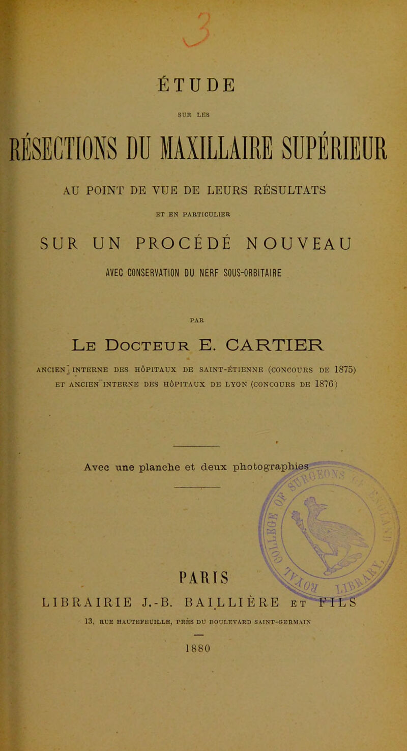SUR LES AU POINT DE VUE DE LEURS RÉSULTATS ET EN PARTICULIER SUR UN PROCÈDE NOUVEAU AVEC CONSERVATION DU NERF SOUS-ORBITAIRE PAR Le Docteur E. CARTIER ANCIEN] INTERNE DES HÔPITAUX DE SAINT-ÉTIENNE (CONCOURS DE 1875) ET ANCIEN'lNTERNE DES HÔPITAUX DE LYON (CONCOURS DE 1876) Avec une planche et deux photographies 13, RUE HAUTEFEUILLE, PRÉS DU BOULEVARD SAINT-GERMAIN 1880